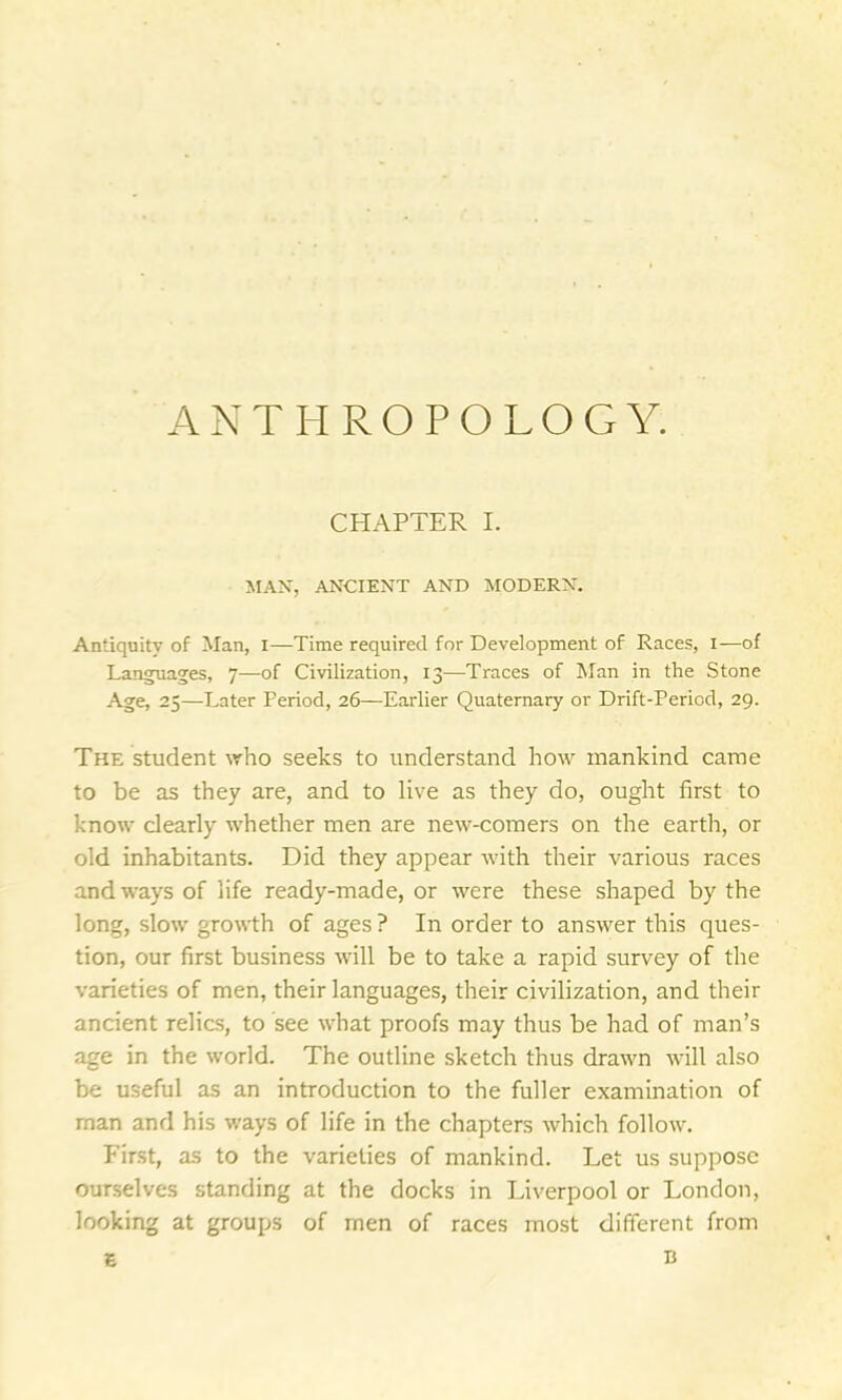 ANTHROPOLOGY. CHAPTER I. MAN, ANCIENT AND MODERN. Antiquity of Man, i—Time required for Development of Races, I—of Languages, 7—of Civilization, 13—Traces of Man in the Stone Age, 25—Later Period, 26—-Earlier Quaternary or Drift-Period, 29. The student who seeks to understand how mankind came to be as they are, and to live as they do, ought first to know clearly whether men are new-comers on the earth, or old inhabitants. Did they appear with their various races and ways of life ready-made, or were these shaped by the long, slow growth of ages? In order to answer this ques- tion, our first business will be to take a rapid survey of the varieties of men, their languages, their civilization, and their ancient relics, to see what proofs may thus be had of man’s age in the world. The outline sketch thus drawn will also be useful as an introduction to the fuller examination of man and his ways of life in the chapters which follow. First, as to the varieties of mankind. Let us suppose ourselves standing at the docks in Liverpool or London, looking at groups of men of races most different from E b