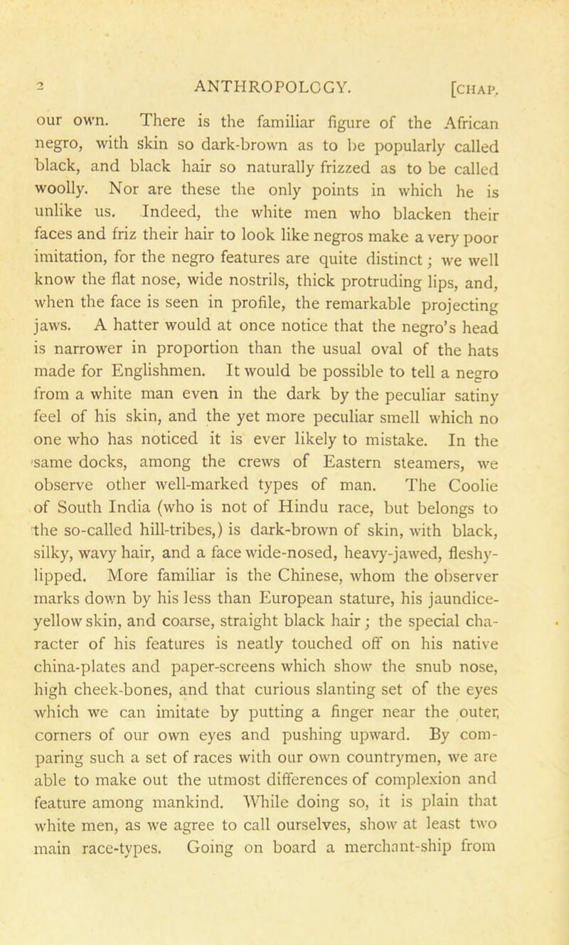 our own. There is the familiar figure of the African negro, with skin so dark-brown as to be popularly called black, and black hair so naturally frizzed as to be called woolly. Nor are these the only points in which he is unlike us. Indeed, the white men who blacken their faces and friz their hair to look like negros make a very poor imitation, for the negro features are quite distinct; we well know the flat nose, wide nostrils, thick protruding lips, and, when the face is seen in profile, the remarkable projecting jaws. A hatter would at once notice that the negro’s head is narrower in proportion than the usual oval of the hats made for Englishmen. It would be possible to tell a negro from a white man even in the dark by the peculiar satiny feel of his skin, and the yet more peculiar smell which no one who has noticed it is ever likely to mistake. In the 'same docks, among the crews of Eastern steamers, we observe other well-marked types of man. The Coolie of South India (who is not of Hindu race, but belongs to the so-called hill-tribes,) is dark-brown of skin, with black, silky, wavy hair, and a face wide-nosed, heavy-jawed, fleshy- lipped. More familiar is the Chinese, whom the observer marks down by his less than European stature, his jaundice- yellow skin, and coarse, straight black hair; the special cha- racter of his features is neatly touched off on his native china-plates and paper-screens which show the snub nose, high cheek-bones, and that curious slanting set of the eyes which we can imitate by putting a finger near the outer, corners of our own eyes and pushing upward. By com- paring such a set of races with our own countrymen, we are able to make out the utmost differences of complexion and feature among mankind. While doing so, it is plain that white men, as we agree to call ourselves, show at least two main race-types. Going on board a merchant-ship from