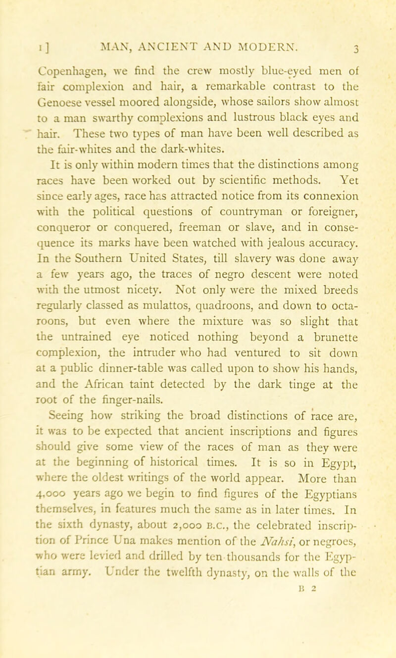 -> Copenhagen, we find the crew mostly blue-eyed men of fair complexion and hair, a remarkable contrast to the Genoese vessel moored alongside, whose sailors show almost to a man swarthy complexions and lustrous black eyes and hair. These two types of man have been well described as the fair-whites and the dark-whites. It is only within modern times that the distinctions among races have been worked out by scientific methods. Yet since early ages, race has attracted notice from its connexion with the political questions of countryman or foreigner, conqueror or conquered, freeman or slave, and in conse- quence its marks have been watched with jealous accuracy. In the Southern United States, till slavery was done away a few years ago, the traces of negro descent were noted with the utmost nicety. Not only were the mixed breeds regularly classed as mulattos, quadroons, and down to octa- roons, but even where the mixture was so slight that the untrained eye noticed nothing beyond a brunette cojnplexion, the intruder who had ventured to sit down at a public dinner-table was called upon to show his hands, and the African taint detected by the dark tinge at the root of the finger-nails. Seeing how striking the broad distinctions of race are, it was to be expected that ancient inscriptions and figures should give some view of the races of man as they were at the beginning of historical times. It is so in Egypt, where the oldest writings of the world appear. More than 4,000 years ago we begin to find figures of the Egyptians themselves, in features much the same as in later times. In the sixth dynasty, about 2,000 b.c., the celebrated inscrip- tion of Prince Una makes mention of the JVahsi, or negroes, who were levied and drilled by ten thousands for the Egyp- tian army. Under the twelfth dynasty, on the walls of the n 2