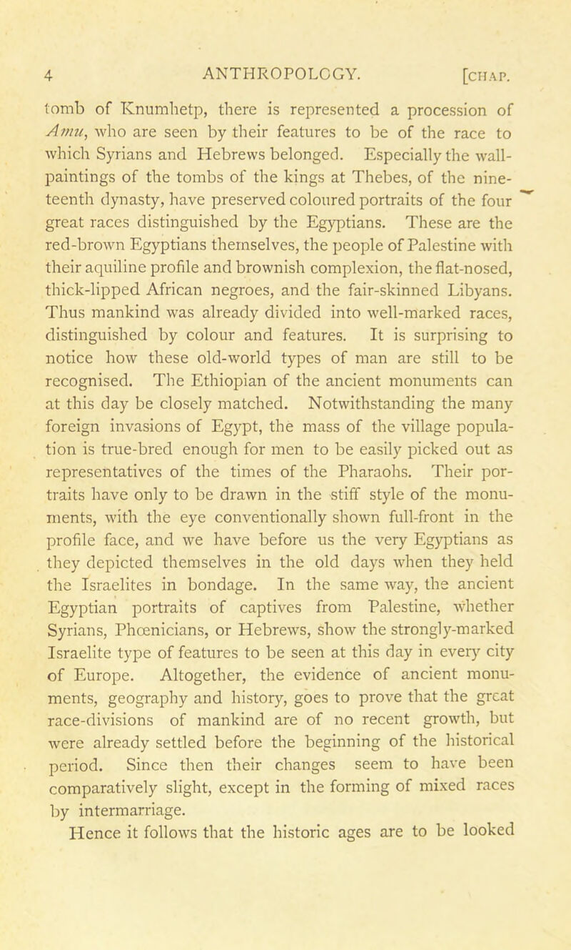 tomb of Knumhetp, there is represented a procession of Amu, who are seen by their features to be of the race to which Syrians and Hebrews belonged. Especially the wall- paintings of the tombs of the kings at Thebes, of the nine- teenth dynasty, have preserved coloured portraits of the four great races distinguished by the Egyptians. These are the red-brown Egyptians themselves, the people of Palestine with their aquiline profile and brownish complexion, the flat-nosed, thick-lipped African negroes, and the fair-skinned Libyans. Thus mankind was already divided into well-marked races, distinguished by colour and features. It is surprising to notice how these old-world types of man are still to be recognised. The Ethiopian of the ancient monuments can at this day be closely matched. Notwithstanding the many foreign invasions of Egypt, the mass of the village popula- tion is true-bred enough for men to be easily picked out as representatives of the times of the Pharaohs. Their por- traits have only to be drawn in the stiff style of the monu- ments, with the eye conventionally shown full-front in the profile face, and we have before us the very Egyptians as they depicted themselves in the old days when they held the Israelites in bondage. In the same way, the ancient Egyptian portraits of captives from Palestine, whether Syrians, Phoenicians, or Hebrews, show the strongly-marked Israelite type of features to be seen at this day in every city of Europe. Altogether, the evidence of ancient monu- ments, geography and history, goes to prove that the great race-divisions of mankind are of no recent growth, but were already settled before the beginning of the historical period. Since then their changes seem to have been comparatively slight, except in the forming of mixed races by intermarriage. Hence it follows that the historic ages are to be looked