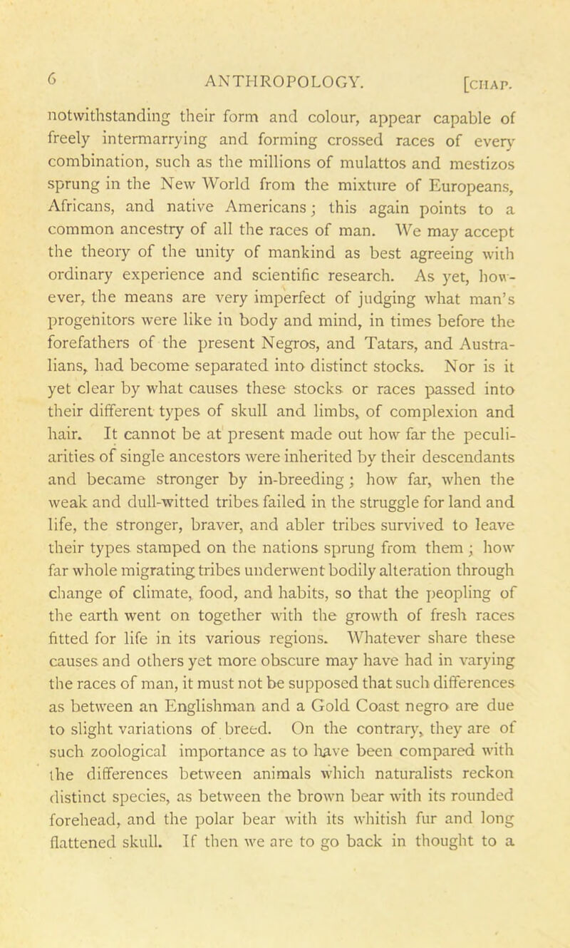 notwithstanding their form and colour, appear capable of freely intermarrying and forming crossed races of every combination, such as the millions of mulattos and mestizos sprung in the New World from the mixture of Europeans, Africans, and native Americans; this again points to a common ancestry of all the races of man. We may accept the theory of the unity of mankind as best agreeing with ordinary experience and scientific research. As yet, how- ever, the means are very imperfect of judging what man’s progenitors were like in body and mind, in times before the forefathers of the present Negros, and Tatars, and Austra- lians, had become separated into distinct stocks. Nor is it yet clear by what causes these stocks or races passed into their different types of skull and limbs, of complexion and hair. It cannot be at present made out how far the peculi- arities of single ancestors were inherited by their descendants and became stronger by in-breeding; how far, when the weak and dull-witted tribes failed in the struggle for land and life, the stronger, braver, and abler tribes survived to leave their types stamped on the nations sprung from them ; how far whole migrating tribes underwent bodily alteration through change of climate, food, and habits, so that the peopling of the earth went on together with the growth of fresh races fitted for life in its various regions. Whatever share these causes and others yet more obscure may have had in varying the races of man, it must not be supposed that such differences as between an Englishman and a Gold Coast negro are due to slight variations of breed. On the contrary, they are of such zoological importance as to have been compared with the differences between animals which naturalists reckon distinct species, as between the brown bear with its rounded forehead, and the polar bear with its whitish fur and long flattened skull. If then we are to go back in thought to a