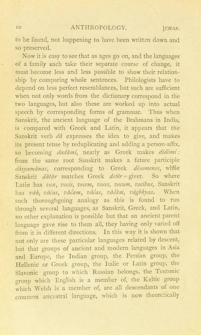 to be found, not happening to have been written down and so preserved. Now it is easy to see that as ages go on, and the languages of a family each take their separate course of change, it must become less and less possible to show their relation- ship by comparing whole sentences. Philologists have to depend on less perfect resemblances, but such are sufficient when not only words from the dictionary correspond in the two languages, but also these are worked up into actual speech by corresponding forms of grammar. Thus when Sanskrit, the ancient language of the Brahmans in India, is compared with Greek and Latin, it appears that the Sanskrit verb da expresses the idea to give, and makes its present tense by reduplicating and adding a person-affix, so becoming dad ami, nearly as Greek makes didorni ; from the same root Sanskrit makes a future participle ddsy am etnas, corresponding to Greek dosomenos, while Sanskrit datar matches Greek doter^ giver. So where Latin has vox, vocis, voccm, voces, vocum, vocibus, Sanskrit has vdk, vacas, vacant, vacas, vacant, vagbhyas. When such thoroughgoing analogy as this is found to run through several languages, as Sanskrit, Greek, and Latin, no other explanation is possible but that an ancient parent language gave rise to them all, they having only varied off from it in different directions. In this way it is shown that not only are these particular languages related by descent, but that groups of ancient and modern languages in Asia and Europe, the Indian group, the Persian group, the Hellenic or Greek group, the Italic or Latin group, the Slavonic group to which Russian belongs, the Teutonic group which English is a member of, the Keltic group which Welsh is a member of, are all descendants of one common ancestral language, which is now theoretically