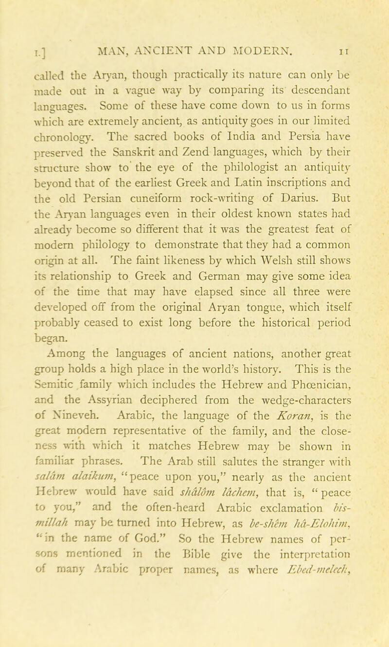 called the Aryan, though practically its nature can only be made out in a vague way by comparing its descendant languages. Some of these have come down to us in forms which are extremely ancient, as antiquity goes in our limited chronology. The sacred books of India and Persia have preserved the Sanskrit and Zend languages, which by their structure show to the eye of the philologist an antiquity beyond that of the earliest Greek and Latin inscriptions and the old Persian cuneiform rock-writing of Darius. But the Aryan languages even in their oldest known states had already become so different that it was the greatest feat of modem philology to demonstrate that they had a common origin at all. The faint likeness by which Welsh still shows its relationship to Greek and German may give some idea of the time that may have elapsed since all three were developed off from the original Aryan tongue, which itself probably ceased to exist long before the historical period began. Among the languages of ancient nations, another great group holds a high place in the world’s history. This is the Semitic family which includes the Hebrew and Phoenician, and the Assyrian deciphered from the wedge-characters of Nineveh. Arabic, the language of the Koran, is the great modem representative of the family, and the close- ness with which it matches Hebrew may be shown in familiar phrases. The Arab still salutes the stranger with salam alaikum, “peace upon you,” nearly as the ancient Hebrew would have said s/ialom lack cm, that is, “ peace to you,” and the often-heard Arabic exclamation bis- millah may be turned into Hebrew, as be-shem ha-E/o/iim, “ in the name of God.” So the Hebrew names of per- sons mentioned in the Bible give the interpretation of many Arabic proper names, as where Ebed-mcleeh,