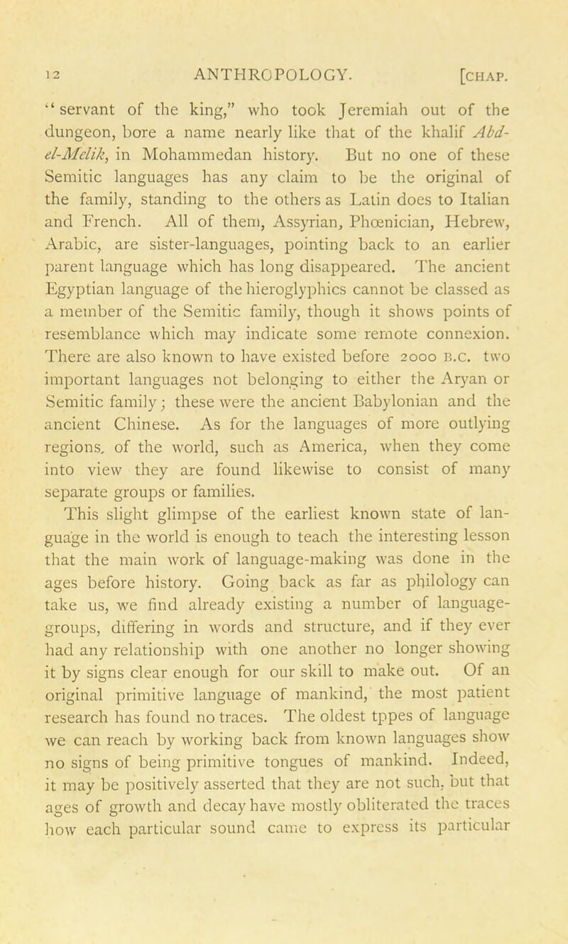 “ servant of the king,” who took Jeremiah out of the dungeon, bore a name nearly like that of the khalif Abd- el-Mdik, in Mohammedan history. But no one of these Semitic languages has any claim to be the original of the family, standing to the others as Latin does to Italian and French. All of them, Assyrian, Phoenician, Hebrew, Arabic, are sister-languages, pointing back to an earlier parent language which has long disappeared. The ancient Egyptian language of the hieroglyphics cannot be classed as a member of the Semitic family, though it shows points of resemblance which may indicate some remote connexion. There are also known to have existed before 2000 b.c. two important languages not belonging to either the Aryan or Semitic family; these were the ancient Babylonian and the ancient Chinese. As for the languages of more outlying regions, of the world, such as America, when they come into view they are found likewise to consist of many separate groups or families. This slight glimpse of the earliest known state of lan- guage in the world is enough to teach the interesting lesson that the main work of language-making was done in the ages before history. Going back as far as philology can take us, we find already existing a number of language- groups, differing in words and structure, and if they ever had any relationship with one another no longer showing it by signs clear enough for our skill to make out. Of an original primitive language of mankind, the most patient research has found no traces. The oldest tppes of language we can reach by working back from known languages show no signs of being primitive tongues of mankind. Indeed, it may be positively asserted that they are not such, but that ages of growth and decay have mostly obliterated the traces how each particular sound came to express its particular