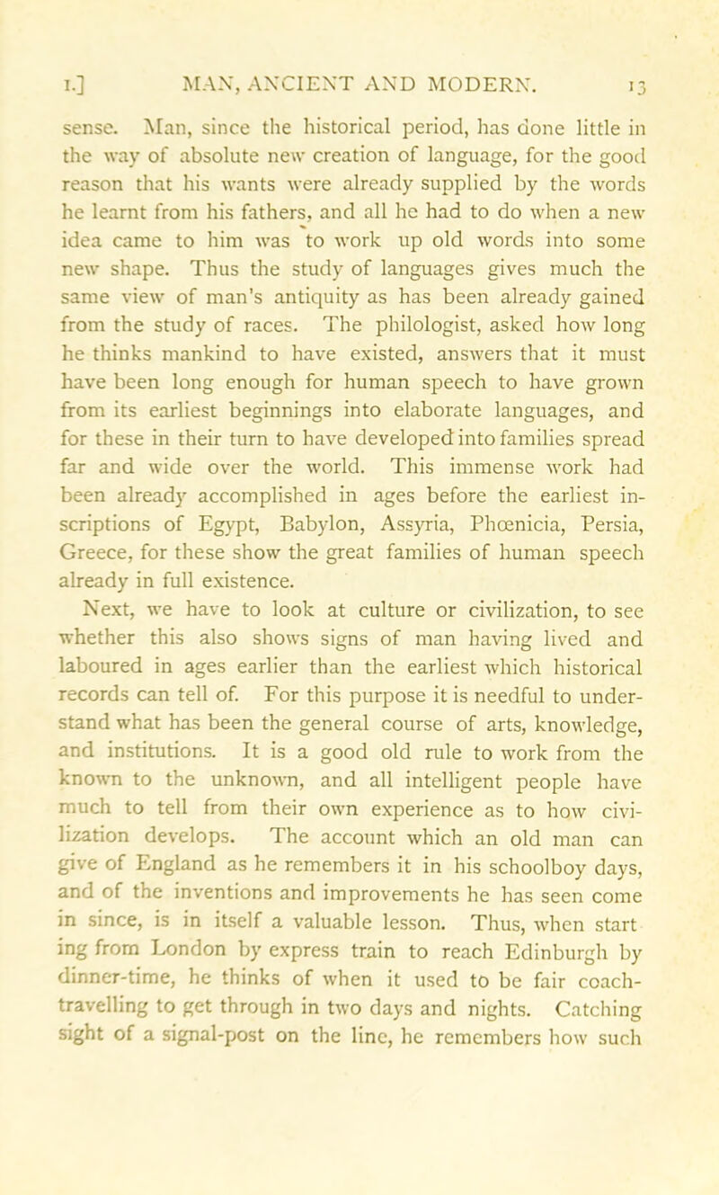 sense. Man, since the historical period, has done little in the way of absolute new creation of language, for the good reason that his wants were already supplied by the words he learnt from his fathers, and all he had to do when a new idea came to him was to work up old words into some new shape. Thus the study of languages gives much the same view of man’s antiquity as has been already gained from the study of races. The philologist, asked how long he thinks mankind to have existed, answers that it must have been long enough for human speech to have grown from its earliest beginnings into elaborate languages, and for these in their turn to have developed into families spread far and wide over the world. This immense work had been already accomplished in ages before the earliest in- scriptions of Egypt, Babylon, Assyria, Phoenicia, Persia, Greece, for these show the great families of human speech already in full existence. Next, we have to look at culture or civilization, to see whether this also shows signs of man having lived and laboured in ages earlier than the earliest which historical records can tell of. For this purpose it is needful to under- stand what has been the general course of arts, knowledge, and institutions. It is a good old rule to work from the known to the unknown, and all intelligent people have much to tell from their own experience as to how civi- lization develops. The account which an old man can give of England as he remembers it in his schoolboy days, and of the inventions and improvements he has seen come in since, is in itself a valuable lesson. Thus, when start ing from London by express train to reach Edinburgh by dinner-time, he thinks of when it used to be fair coach- travelling to get through in two days and nights. Catching sight of a signal-post on the line, he remembers how such