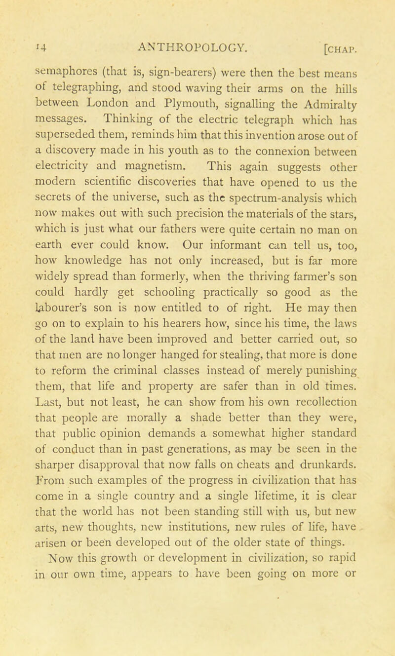 semaphores (that is, sign-bearers) were then the best means of telegraphing, and stood waving their arms on the hills between London and Plymouth, signalling the Admiralty messages. Thinking of the electric telegraph which has superseded them, reminds him that this invention arose out of a discovery made in his youth as to the connexion between electricity and magnetism. This again suggests other modern scientific discoveries that have opened to us the secrets of the universe, such as the spectrum-analysis which now makes out with such precision the materials of the stars, which is just what our fathers were quite certain no man on earth ever could know. Our informant can tell us, too, how knowledge has not only increased, but is far more widely spread than formerly, when the thriving farmer’s son could hardly get schooling practically so good as the labourer’s son is now entitled to of right. He may then go on to explain to his hearers how, since his time, the laws of the land have been improved and better carried out, so that men are no longer hanged for stealing, that more is done to reform the criminal classes instead of merely punishing them, that life and property are safer than in old times. Last, but not least, he can show from his own recollection that people are morally a shade better than they were, that public opinion demands a somewhat higher standard of conduct than in past generations, as may be seen in the sharper disapproval that now falls on cheats and drunkards. From such examples of the progress in civilization that has come in a single country and a single lifetime, it is clear that the world has not been standing still with us, but new arts, new thoughts, new institutions, new rules of life, have arisen or been developed out of the older state of things. Now this growth or development in civilization, so rapid in our own time, appears to have been going on more or