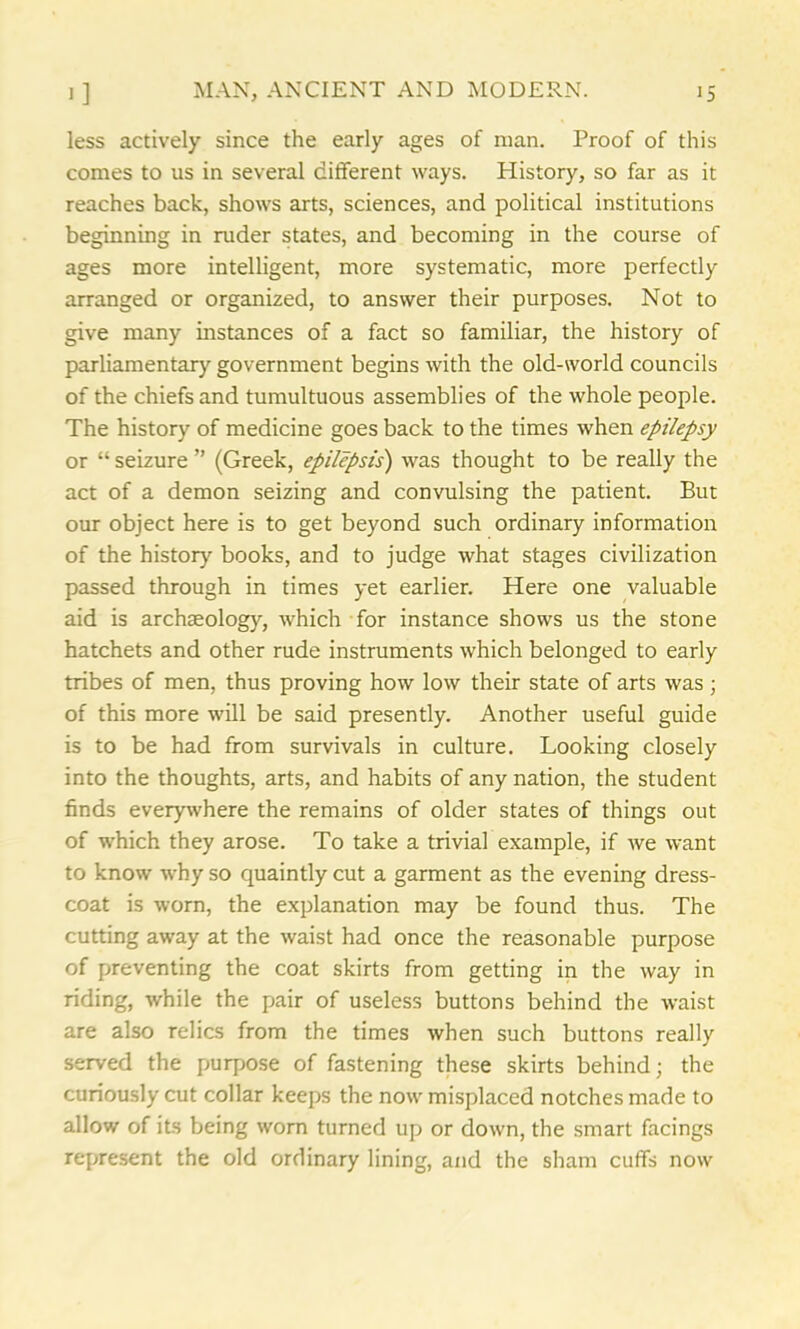 less actively since the early ages of man. Proof of this comes to us in several different ways. History, so far as it reaches back, shows arts, sciences, and political institutions beginning in ruder states, and becoming in the course of ages more intelligent, more systematic, more perfectly arranged or organized, to answer their purposes. Not to give many instances of a fact so familiar, the history of parliamentary government begins with the old-world councils of the chiefs and tumultuous assemblies of the whole people. The history of medicine goes back to the times when epilepsy or “ seizure ” (Greek, epilepsis) was thought to be really the act of a demon seizing and convulsing the patient. But our object here is to get beyond such ordinary information of the history books, and to judge what stages civilization passed through in times yet earlier. Here one valuable aid is archaeology, which for instance shows us the stone hatchets and other rude instruments which belonged to early tribes of men, thus proving how low their state of arts was; of this more will be said presently. Another useful guide is to be had from survivals in culture. Looking closely into the thoughts, arts, and habits of any nation, the student finds everywhere the remains of older states of things out of which they arose. To take a trivial example, if we want to know why so quaintly cut a garment as the evening dress- coat is worn, the explanation may be found thus. The cutting away at the waist had once the reasonable purpose of preventing the coat skirts from getting in the way in riding, while the pair of useless buttons behind the waist are also relics from the times when such buttons really served the purpose of fastening these skirts behind; the curiously cut collar keeps the now misplaced notches made to allow of its being worn turned up or down, the smart facings represent the old ordinary lining, and the sham cuffs now