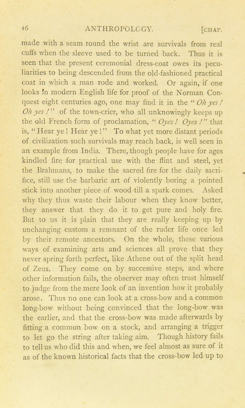 made with a seam round the wrist are survivals from real cuffs when the sleeve used to be turned back. Thus it is seen that the present ceremonial dress-coat owes its pecu- liarities to being descended from the old-fashioned practical coat in which a man rode and worked. Or again, if one looks In modern English life for proof of the Norman Con- quest eight centuries ago, one may find it in the “ Oh yes ! Oh yes /” of the town-crier, who all unknowingly keeps up the old French form of proclamation, “ Oyez ! Oyez /” that is, “ Hear ye ! Hear ye ! ” To what yet more distant periods of civilization such survivals may reach back, is well seen in an example from India. There, though people have for ages kindled fire for practical use with the flint and steel, yet the Brahmans, to make the sacred fire for the daily sacri- fice, still use the barbaric art of violently boring a pointed stick into another piece of wood till a spark comes. Asked why they thus waste their labour when they know better, they answer that they do it to get pure and holy fire. But to us it is plain that they are really keeping up by unchanging custom a remnant of the ruder life once led by their remote ancestors. On the whole, these various ways of examining arts and sciences all prove that they never spring forth perfect, like Athene out of the split head of Zeus. They come on by successive steps, and where other information fails, the observer may often trust himself to judge from the mere look of an invention how it probably arose. Thus no one can look at a cross-bow and a common long-bow without being convinced that the long-bow wras the earlier, and that the cross-bow was made afterwards by fitting a common bow on a stock, and arranging a trigger to let go the string after taking aim. Though history fails to tell us who did this and when, we feel almost as sure of it as of the known historical facts that the cross-bow led up to