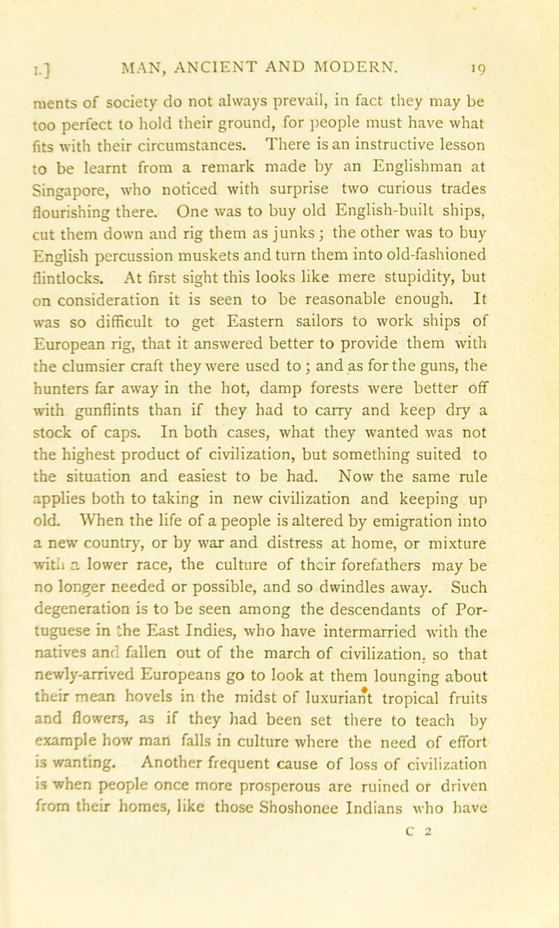 ments of society do not always prevail, in fact they may be too perfect to hold their ground, for people must have what fits with their circumstances. There is an instructive lesson to be learnt from a remark made by an Englishman at Singapore, who noticed with surprise two curious trades flourishing there. One was to buy old English-built ships, cut them down and rig them as junks ; the other was to buy English percussion muskets and turn them into old-fashioned flintlocks. At first sight this looks like mere stupidity, but on consideration it is seen to be reasonable enough. It was so difficult to get Eastern sailors to work ships of European rig, that it answered better to provide them with the clumsier craft they were used to ; and as for the guns, the hunters far away in the hot, damp forests were better off with gunflints than if they had to carry and keep dry a stock of caps. In both cases, what they wanted was not the highest product of civilization, but something suited to the situation and easiest to be had. Now the same rule applies both to taking in new civilization and keeping up old. When the life of a people is altered by emigration into a new country, or by war and distress at home, or mixture with a lower race, the culture of their forefathers may be no longer needed or possible, and so dwindles away. Such degeneration is to be seen among the descendants of Por- tuguese in the East Indies, who have intermarried with the natives and fallen out of the march of civilization, so that newly-arrived Europeans go to look at them lounging about their mean hovels in the midst of luxuriant tropical fruits and flowers, as if they had been set there to teach by example how* man falls in culture where the need of effort is wanting. Another frequent cause of loss of civilization is when people once more prosperous are ruined or driven from their homes, like those Shoshonee Indians who have c 2