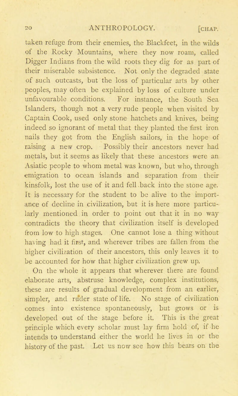 taken refuge from their enemies, the Blackfeet, in the wilds of the Rocky Mountains, where they now roam, called Digger Indians from the wild roots they dig for as part of their miserable subsistence. Not only the degraded state of such outcasts, but the loss of particular arts by other peoples, may often be explained by loss of culture under unfavourable conditions. For instance, the South Sea Islanders, though not a very rude people when visited by Captain Cook, used only stone hatchets and knives, being indeed so ignorant of metal that they planted the first iron nails they got from the English sailors, in the hope of raising a new crop. Possibly their ancestors never had metals, but it seems as likely that these ancestors were an Asiatic people to whom metal was known, but who, through emigration to ocean islands and separation from their kinsfolk, lost the use of it and fell back into the stone age. It is necessary for the student to be alive to the import- ance of decline in civilization, but it is here more particu- larly mentioned in order to point out that it in no way contradicts the theory that civilization itself is developed from low to high stages. One cannot lose a thing without having had it first, and wherever tribes are fallen from the higher civilization of their ancestors, this only leaves it to be accounted for how that higher civilization grew up. On the whole it appears that wherever there are found elaborate arts, abstruse knowledge, complex institutions, these are results of gradual development from an earlier, simpler, and ruder state of life. No stage of civilization comes into existence spontaneously, but grows or is developed out of the stage before it. This is the great principle which every scholar must lay firm hold of, if he intends to understand either the world he lives in or the history of the past. Let us now see how this bears on the