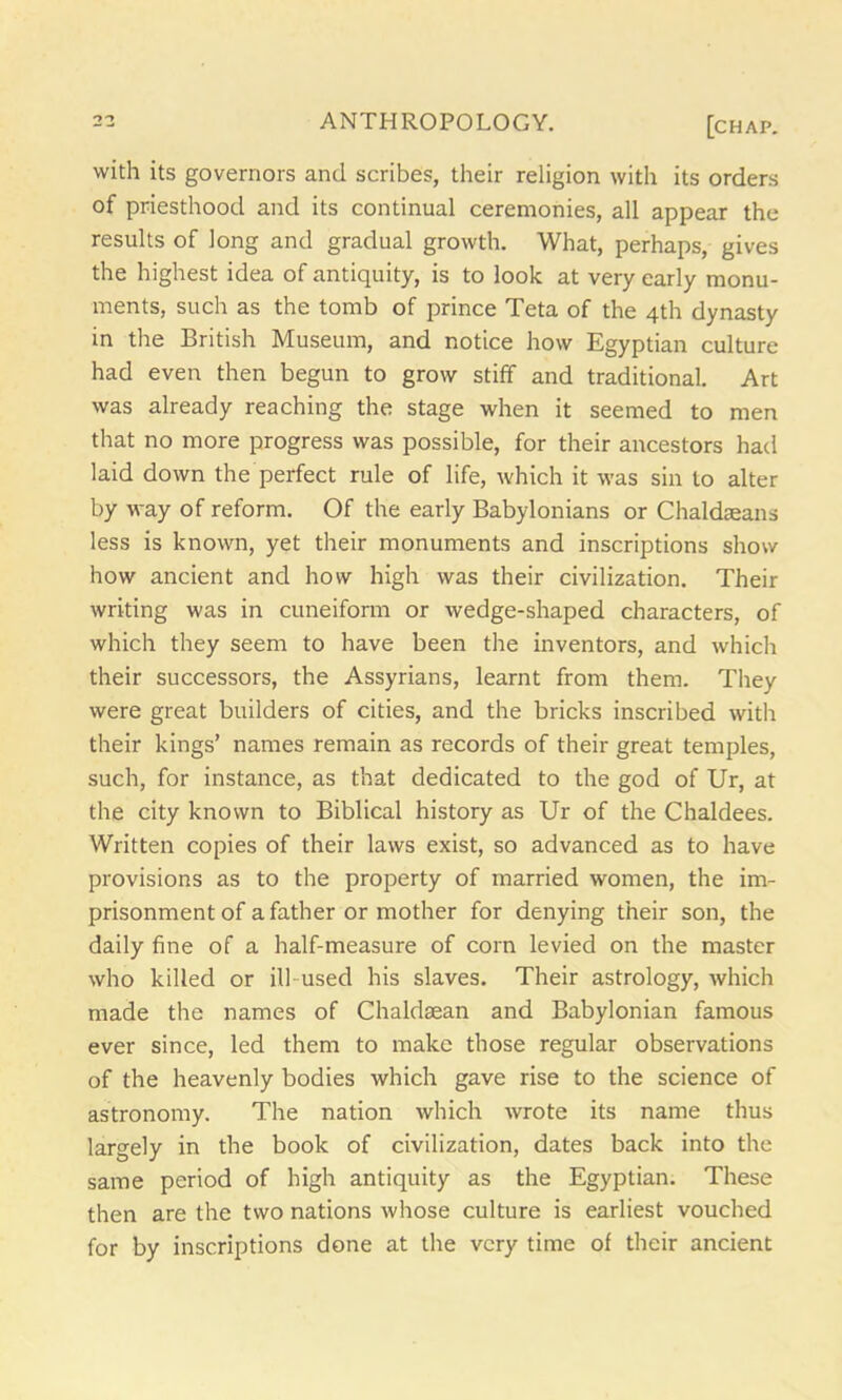 with its governors and scribes, their religion with its orders of priesthood and its continual ceremonies, all appear the results of long and gradual growth. What, perhaps, gives the highest idea of antiquity, is to look at very early monu- ments, such as the tomb of prince Teta of the 4th dynasty in the British Museum, and notice how Egyptian culture had even then begun to grow stiff and traditional. Art was already reaching the stage when it seemed to men that no more progress was possible, for their ancestors had laid down the perfect rule of life, which it was sin to alter by way of reform. Of the early Babylonians or Chaldseans less is known, yet their monuments and inscriptions show how ancient and how high was their civilization. Their writing was in cuneiform or wedge-shaped characters, of which they seem to have been the inventors, and which their successors, the Assyrians, learnt from them. They were great builders of cities, and the bricks inscribed with their kings’ names remain as records of their great temples, such, for instance, as that dedicated to the god of Ur, at the city known to Biblical history as Ur of the Chaldees. Written copies of their laws exist, so advanced as to have provisions as to the property of married women, the im- prisonment of a father or mother for denying their son, the daily fine of a half-measure of corn levied on the master who killed or ill used his slaves. Their astrology, which made the names of Chaldaean and Babylonian famous ever since, led them to make those regular observations of the heavenly bodies which gave rise to the science of astronomy. The nation which wrote its name thus largely in the book of civilization, dates back into the same period of high antiquity as the Egyptian. These then are the two nations whose culture is earliest vouched for by inscriptions done at the very time of their ancient