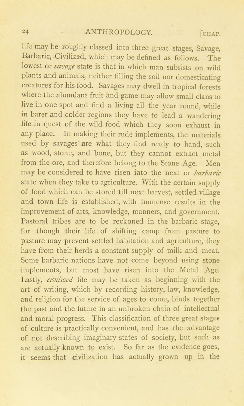 life may be roughly classed into three great stages, Savage, Barbaric, Civilized, which may be defined as follows. The lowest or savage state is that in which man subsists on wild plants and animals, neither tilling the soil nor domesticating creatures for his food. Savages may dwell in tropical forests where the abundant fruit and game may allow small clans to live in one spot and find a living all the year round, while in barer and colder regions they have to lead a wandering life in quest of the wild food which they soon exhaust in any place. In making their rude implements, the materials used by savages are what they find ready to hand, such as wood, stone, and bone, but they cannot extract metal from the ore, and therefore belong to the Stone Age. Men may be considered to have risen into the next or barbaric state when they take to agriculture. With the certain supply of food which can be stored till next harvest, settled village and town life is established, with immense results in the improvement of arts, knowledge, manners, and government. Pastoral tribes are to be reckoned in the barbaric stage, for though their life of shifting camp from pasture to pasture may prevent settled habitation and agriculture, they have from their herds a constant supply of milk and meat. Some barbaric nations have not come beyond using stone implements, but most have risen into the Metal Age. Lastly, civilized life may be taken as beginning with the art of writing, which by recording history, law, knowledge, and religion for the service of ages to come, binds together the past and the future in an unbroken chain of intellectual and moral progress. This classification of three great stages of culture is practically convenient, and has the advantage of not describing imaginary states of society, but such as are actually known to exist. So far as the evidence goes, it seems that civilization has actually grown up in the