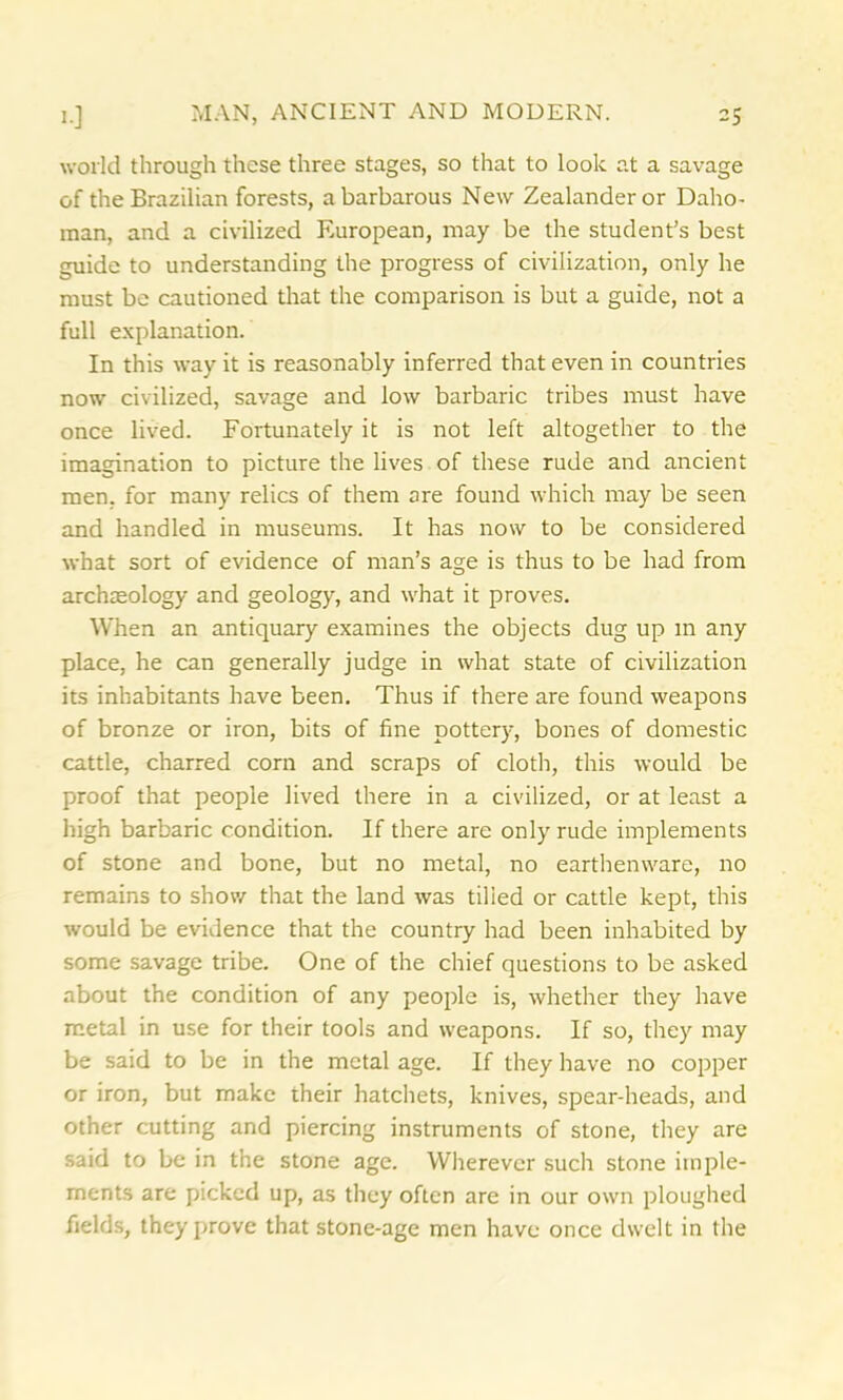 world through these three stages, so that to look at a savage of the Brazilian forests, a barbarous New Zealander or Daho- raan, and a civilized European, may be the student’s best guide to understanding the progress of civilization, only he must be cautioned that the comparison is but a guide, not a full explanation. In this way it is reasonably inferred that even in countries now civilized, savage and low barbaric tribes must have once lived. Fortunately it is not left altogether to the imagination to picture the lives of these rude and ancient men, for many relics of them ore found which may be seen and handled in museums. It has now to be considered what sort of evidence of man’s age is thus to be had from archaeology and geology, and what it proves. When an antiquary examines the objects dug up in any place, he can generally judge in what state of civilization its inhabitants have been. Thus if there are found weapons of bronze or iron, bits of fine pottery, bones of domestic cattle, charred corn and scraps of cloth, this would be proof that people lived there in a civilized, or at least a high barbaric condition. If there are only rude implements of stone and bone, but no metal, no earthenware, no remains to show that the land was tilled or cattle kept, this would be evidence that the country had been inhabited by some savage tribe. One of the chief questions to be asked about the condition of any people is, whether they have metal in use for their tools and weapons. If so, they may be said to be in the metal age. If they have no copper or iron, but make their hatchets, knives, spear-heads, and other cutting and piercing instruments of stone, they are said to be in the stone age. Wherever such stone imple- ments are picked up, as they often are in our own ploughed fields, they prove that stone-age men have once dwelt in the