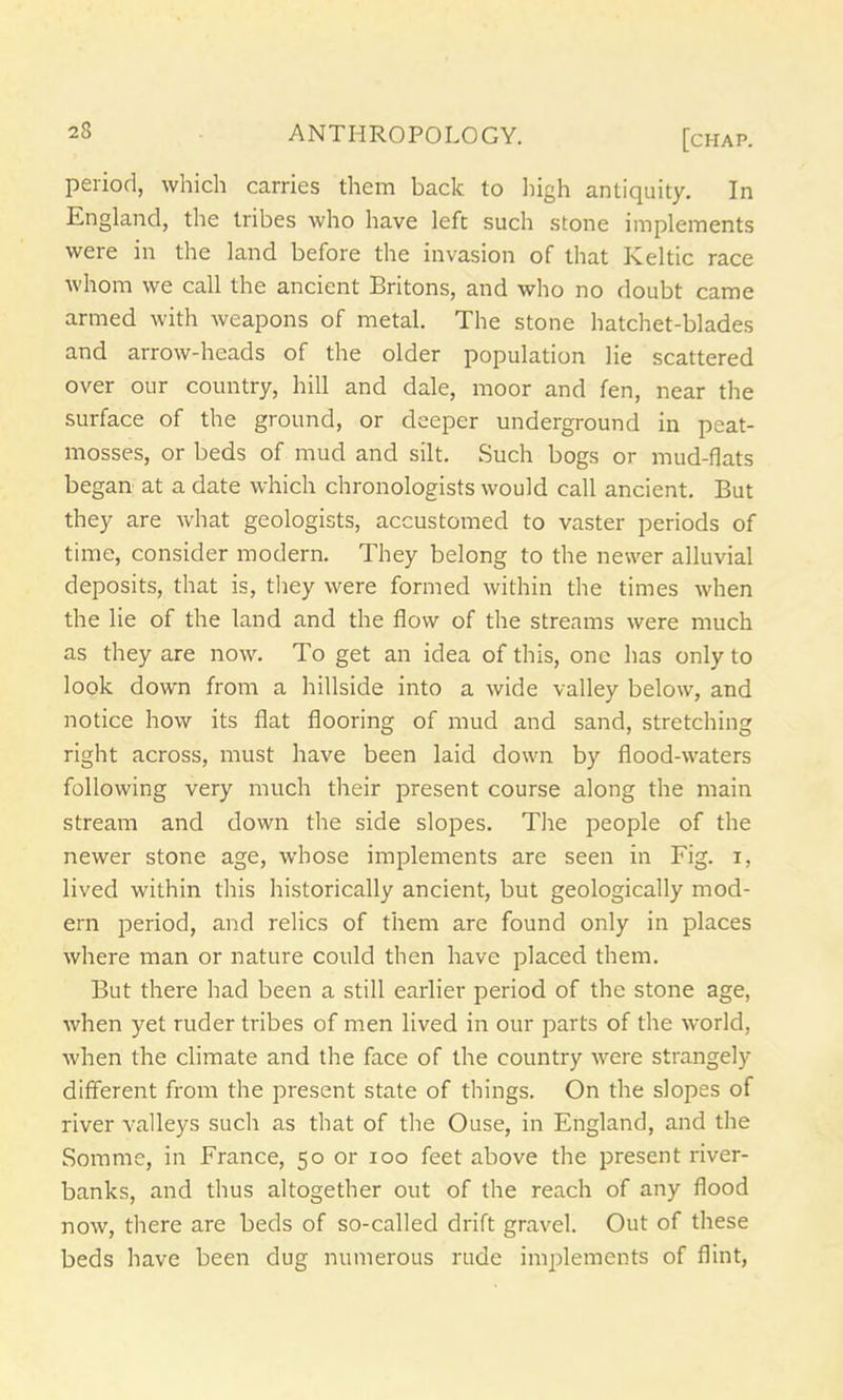 period, which carries them back to high antiquity. In England, the tribes who have left such stone implements were in the land before the invasion of that Keltic race whom we call the ancient Britons, and who no doubt came armed with weapons of metal. The stone hatchet-blades and arrow-heads of the older population lie scattered over our country, hill and dale, moor and fen, near the surface of the ground, or deeper underground in peat- mosses, or beds of mud and silt. Such bogs or mud-flats began at a date which chronologists would call ancient. But they are what geologists, accustomed to vaster periods of time, consider modern. They belong to the newer alluvial deposits, that is, they were formed within the times when the lie of the land and the flow of the streams were much as they are now. To get an idea of this, one has only to look down from a hillside into a wide valley below, and notice how its flat flooring of mud and sand, stretching right across, must have been laid down by flood-waters following very much their present course along the main stream and down the side slopes. The people of the newer stone age, whose implements are seen in Fig. i, lived within this historically ancient, but geologically mod- ern period, and relics of them are found only in places where man or nature could then have placed them. But there had been a still earlier period of the stone age, when yet ruder tribes of men lived in our parts of the world, when the climate and the face of the country were strangely different from the present state of things. On the slopes of river valleys such as that of the Ouse, in England, and the Somme, in France, 50 or 100 feet above the present river- banks, and thus altogether out of the reach of any flood now, there are beds of so-called drift gravel. Out of these beds have been dug numerous rude implements of flint,