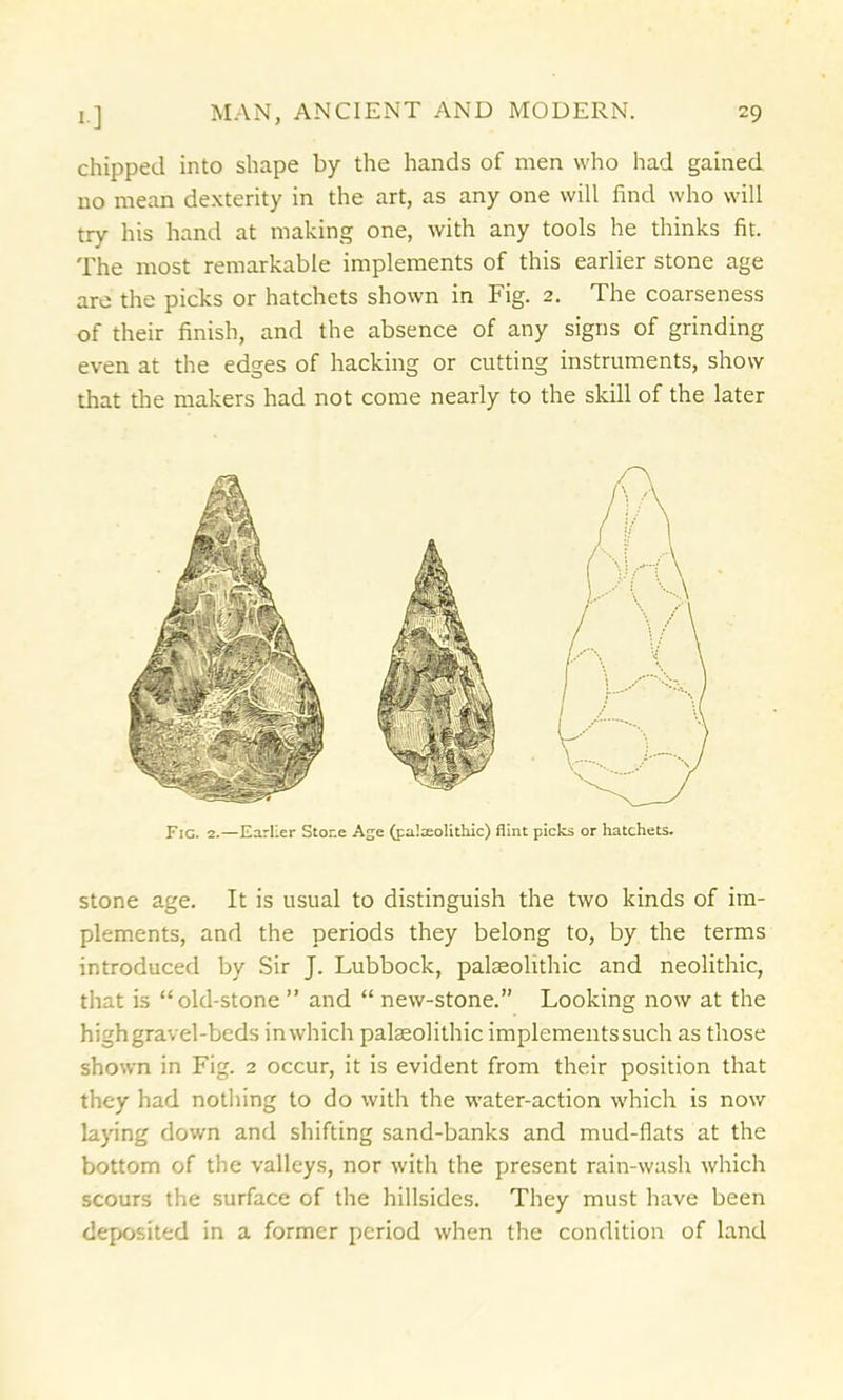 chipped into shape by the hands of men who had gained no mean dexterity in the art, as any one will find who will try his hand at making one, with any tools he thinks fit. The most remarkable implements of this earlier stone age are the picks or hatchets shown in Fig. 2. The coarseness of their finish, and the absence of any signs of grinding even at the edges of hacking or cutting instruments, show that the makers had not come nearly to the skill of the later Fig. 2.—Earlier Stone Age (palaeolithic) flint picks or hatchets. stone age. It is usual to distinguish the two kinds of im- plements, and the periods they belong to, by the terms introduced by Sir J. Lubbock, palaeolithic and neolithic, that is “old-stone ” and “ new-stone.” Looking now at the highgravel-beds inwhich palaeolithic implementssuch as those shown in Fig. 2 occur, it is evident from their position that they had nothing to do with the water-action which is now laying down and shifting sand-banks and mud-flats at the bottom of the valleys, nor with the present rain-wash which scours the surface of the hillsides. They must have been deposited in a former period when the condition of land