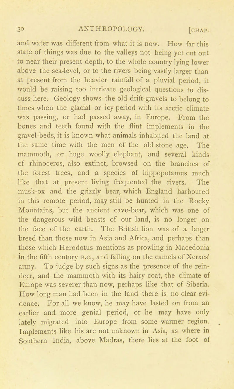 and water was different from what it is now. How far this state of things was due to the valleys not being yet cut out to near their present depth, to the whole country lying lower above the sea-level, or to the rivers being vastly larger than at present from the heavier rainfall of a pluvial period, it would be raising too intricate geological questions to dis- cuss here. Geology shows the old drift-gravels to belong to times when the glacial or icy period with its arctic climate was passing, or had passed away, in Europe. From the bones and teeth found with the flint implements in the gravel-beds, it is known what animals inhabited the land at the same time with the men of the old stone age. The mammoth, or huge woolly elephant, and several kinds of rhinoceros, also extinct, browsed on the branches of the forest trees, and a species of hippopotamus much like that at present living frequented the rivers. The musk-ox and the grizzly bear, which England harboured in this remote period, may still be hunted in the Rocky Mountains, but the ancient cave-bear, which was one of the dangerous wild beasts of our land, is no longer on the face of the earth. The British lion was of a laiger breed than those now in Asia and Africa, and perhaps than those which Herodotus mentions as prowling in Macedonia in the fifth century b.c., and falling on the camels of Xerxes’ army. To judge by such signs as the presence of the rein- deer, and the mammoth with its hairy coat, the climate of Europe was severer than now, perhaps like that of Siberia. How long man had been in the land there is no clear evi- dence. For all we know, he may have lasted on from an earlier and more genial period, or he may have only lately migrated into Europe from some warmer region. Implements like his are not unknown in Asia, as where in Southern India, above Madras, there lies at the foot of