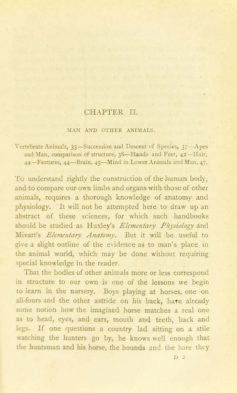 MAN AND OTHER ANIMALS. Vertebrate Animals, 35—Succession and Descent of Species, 37—Apes and Man, comparison of structure, 3S—Hands and Feet, 42—Hair, 44—Features, 44—Brain, 45—Mind in Lower Animals and Man, 47. To understand rightly the construction of the human body, and to compare our own limbs and organs with those of other animals, requires a thorough knowledge of anatomy and physiology. ' It will not be attempted here to draw up an abstract of these sciences, for which such handbooks should be studied as Huxley’s Elementary Physiology and Mivart’s Elementary Anatomy. But it will be useful to give a slight outline of the evidence as to man’s place in the animal world, which may be done without requiring special knowledge in the reader. That the bodies of other animals more or less correspond in structure to our own is one of the lessons we begin to learn in the nursery. Boys playing at horses, one -on all-fours and the other astride on his back, hate already some notion how the imagined horse matches a real one as to head, eyes, and ears, mouth and teeth, back and legs. If one questions a country lad sitting on a stile watching the hunters go by, he knows well enough that the huntsman and his horse, the hounds and the hare they d 2