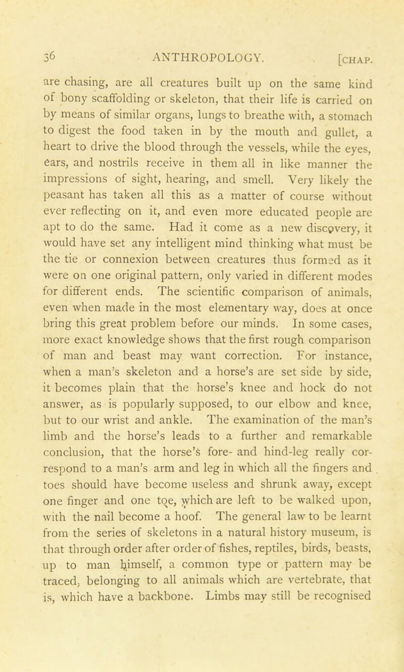 are chasing, are all creatures built up on the same kind of bony scaffolding or skeleton, that their life is carried on by means of similar organs, lungs to breathe with, a stomach to digest the food taken in by the mouth and gullet, a heart to drive the blood through the vessels, while the eyes, ears, and nostrils receive in them all in like manner the impressions of sight, hearing, and smell. Very likely the peasant has taken all this as a matter of course without ever reflecting on it, and even more educated people are apt to do the same. Had it come as a new discovery, it would have set any intelligent mind thinking what must be the tie or connexion between creatures thus formed as it were on one original pattern, only varied in different modes for different ends. The scientific comparison of animals, even when made in the most elementary way, does at once bring this great problem before our minds. In some cases, more exact knowledge shows that the first rough comparison of man and beast may want correction. For instance, when a man’s skeleton and a horse’s are set side by side, it becomes plain that the horse’s knee and hock do not answer, as is popularly supposed, to our elbow and knee, but to our wrist and ankle. The examination of the man’s limb and the horse’s leads to a further and remarkable conclusion, that the horse’s fore- and hind-leg really cor- respond to a man’s arm and leg in which all the fingers and toes should have become useless and shrunk away, except one finger and one toe, which are left to be walked upon, with the nail become a hoof. The general law to be learnt from the series of skeletons in a natural history museum, is that through order after order of fishes, reptiles, birds, beasts, up to man bjniself, a common type or pattern may be traced, belonging to all animals which are vertebrate, that is, which have a backbone. Limbs may still be recognised