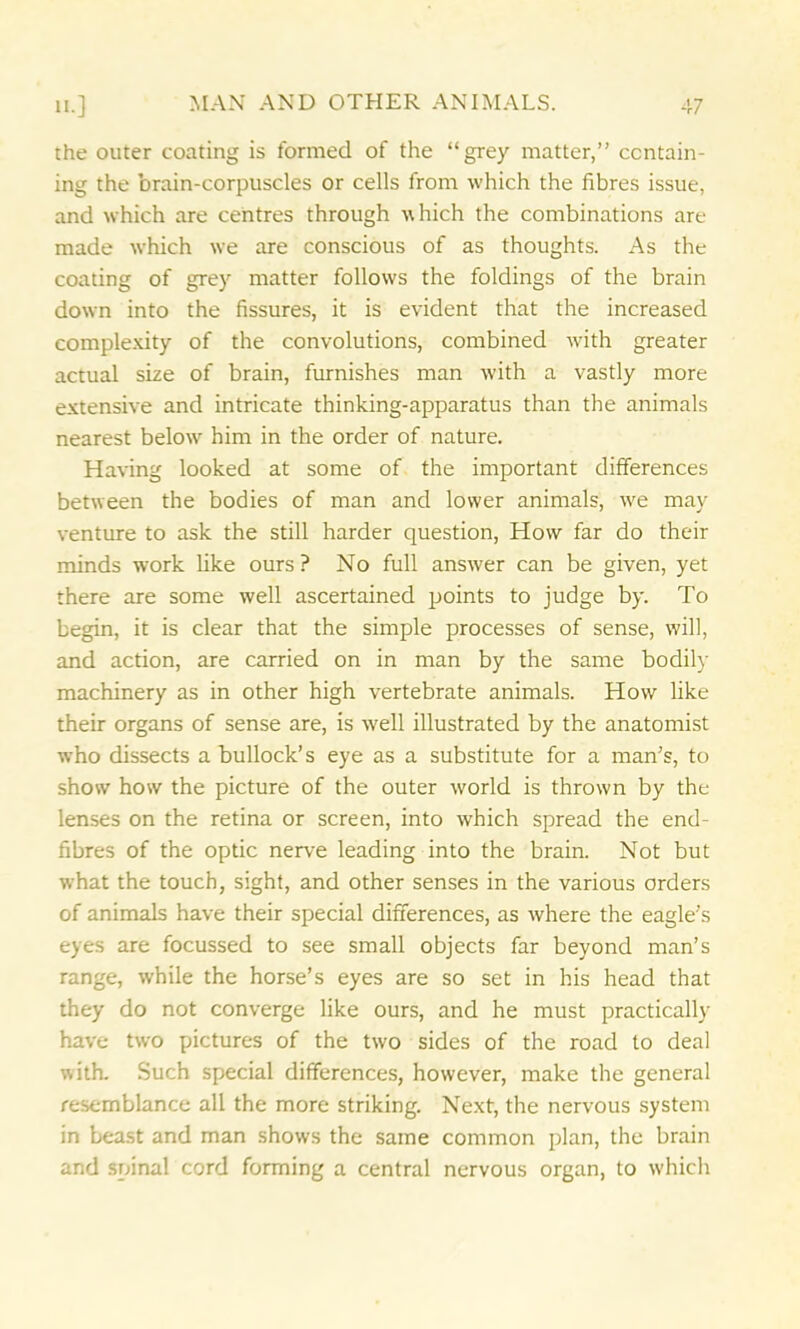 the outer coating is formed of the “grey matter,” contain- ing the brain-corpuscles or cells from which the fibres issue, and which are centres through which the combinations are made which we are conscious of as thoughts. As the coating of grey matter follows the foldings of the brain down into the fissures, it is evident that the increased complexity of the convolutions, combined with greater actual size of brain, furnishes man with a vastly more extensive and intricate thinking-apparatus than the animals nearest below him in the order of nature. Having looked at some of the important differences between the bodies of man and lower animals, we may venture to ask the still harder question, How far do their minds work like ours ? No full answer can be given, yet there are some well ascertained points to judge by. To begin, it is clear that the simple processes of sense, will, and action, are carried on in man by the same bodily machinery as in other high vertebrate animals. How like their organs of sense are, is well illustrated by the anatomist who dissects a bullock’s eye as a substitute for a man’s, to show how the picture of the outer world is thrown by the lenses on the retina or screen, into which spread the end- fibres of the optic nerve leading into the brain. Not but what the touch, sight, and other senses in the various orders of animals have their special differences, as where the eagle’s eyes are focussed to see small objects far beyond man’s range, while the horse’s eyes are so set in his head that they do not converge like ours, and he must practically have two pictures of the two sides of the road to deal with. Such special differences, however, make the general resemblance all the more striking. Next, the nervous system in beast and man shows the same common plan, the brain and spinal cord forming a central nervous organ, to which