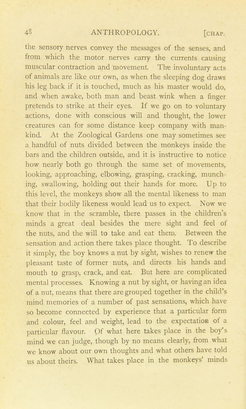 the sensory nerves convey the messages of the senses, and from which the motor nerves carry the currents causing muscular contraction and movement. The involuntary acts of animals are like our own, as when the sleeping dog draws his leg back if it is touched, much as his master would do, and when awake, both man and beast wink when a finger pretends to strike at their eyes. If we go on to voluntary actions, done with conscious will and thought, the lower creatures can for some distance keep company with man- kind. At the Zoological Gardens one may sometimes see a handful of nuts divided between the monkeys inside the bars and the children outside, and it is instructive to notice how nearly both go through the same set of movements, looking, approaching, elbowing, grasping, cracking, munch- ing, swallowing, holding out their hands for more. Up to this level, the monkeys show all the mental likeness to man that their bodily likeness would lead us to expect. Now we know that in the scramble, there passes in the children’s minds a great deal besides the mere sight and feel of the nuts, and the will to take and eat them. Between the sensation and action there takes place thought. To describe it simply, the boy knows a nut by sight, wishes to renew the pleasant taste of former nuts, and directs his hands and mouth to grasp, crack, and eat. But here are complicated mental processes. Knowing a nut by sight, or having an idea of a nut, means that there are grouped together in the child’s mind memories of a number of past sensations, which have so become connected by experience that a particular form and colour, feel and weight, lead to the expectation of a particular flavour. Qf what here takes place in the boy’s mind we can judge, though by no means clearly, from what we know about our own thoughts and what others have told us about theirs. What takes place in the monkeys’ minds