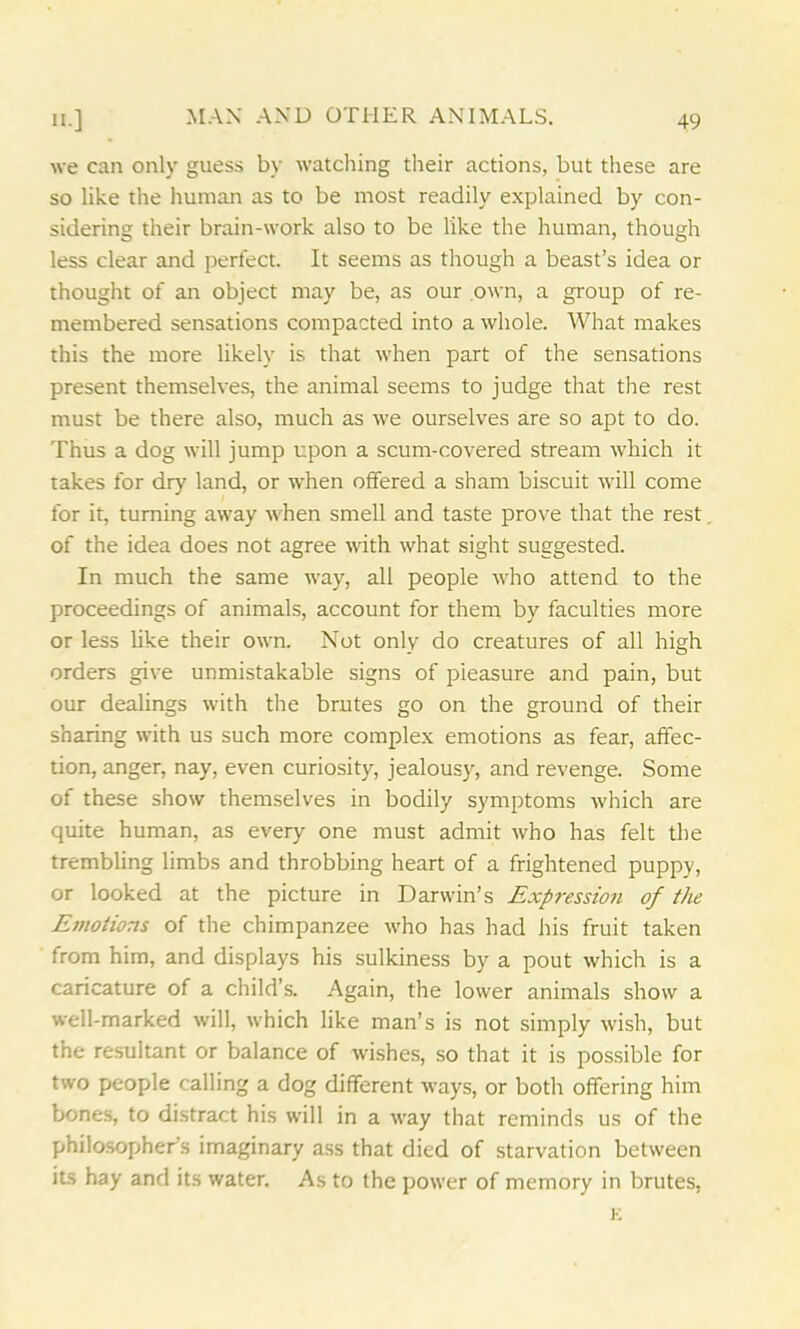 we can only guess by watching their actions, but these are so like the human as to be most readily explained by con- sidering their brain-work also to be like the human, though less clear and perfect. It seems as though a beast’s idea or thought of an object may be, as our own, a group of re- membered sensations compacted into a whole. What makes this the more likely is that when part of the sensations present themselves, the animal seems to judge that the rest must be there also, much as we ourselves are so apt to do. Thus a dog will jump upon a scum-covered stream which it takes for dry land, or when offered a sham biscuit will come for it, turning away when smell and taste prove that the rest of the idea does not agree with what sight suggested. In much the same way, all people who attend to the proceedings of animals, account for them by faculties more or less like their own. Not only do creatures of all high orders give unmistakable signs of pieasure and pain, but our dealings with the brutes go on the ground of their sharing with us such more complex emotions as fear, affec- tion, anger, nay, even curiosity, jealousy, and revenge. Some of these show themselves in bodily symptoms which are quite human, as every one must admit who has felt the trembling limbs and throbbing heart of a frightened puppy, or looked at the picture in Darwin’s Expression of the Emotions of the chimpanzee who has had his fruit taken from him, and displays his sulkiness by a pout which is a caricature of a child’s. Again, the lower animals show a well-marked will, which like man’s is not simply wish, but the resultant or balance of wishes, so that it is possible for two people calling a dog different ways, or both offering him bones, to distract his will in a way that reminds us of the philosopher’s imaginary ass that died of starvation between its hay and its water. As to the power of memory in brutes,