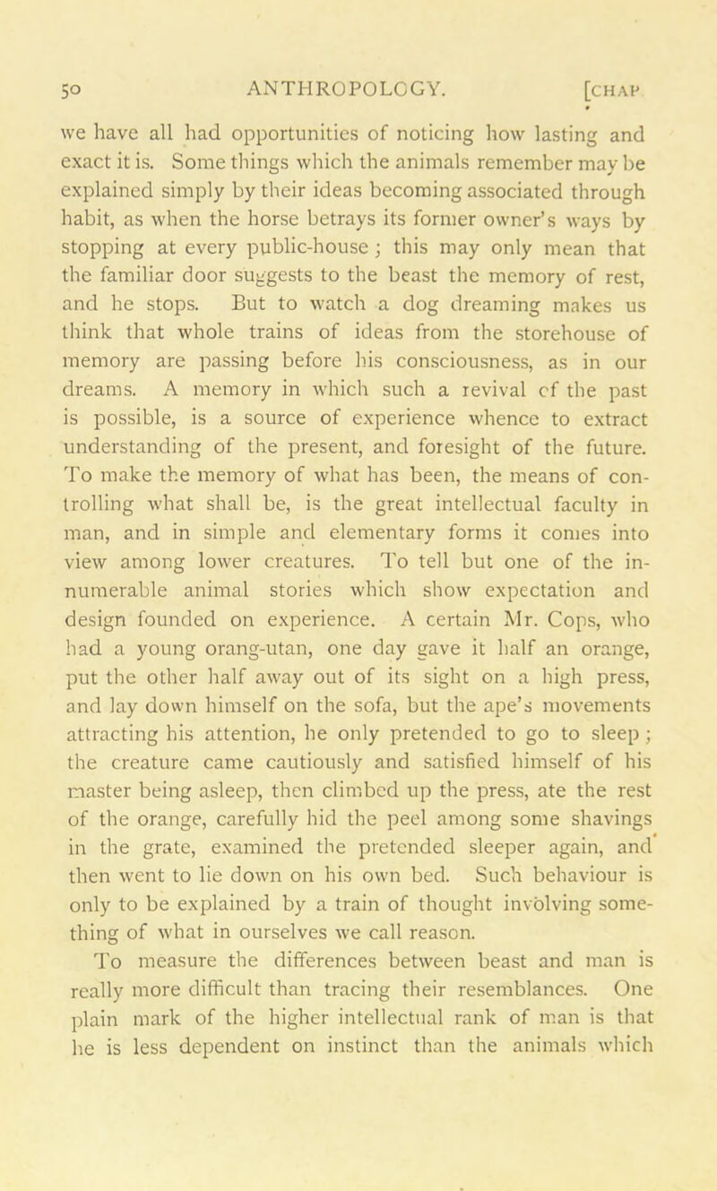 we have all had opportunities of noticing how lasting and exact it is. Some things which the animals remember may be explained simply by their ideas becoming associated through habit, as when the horse betrays its former owner’s ways by stopping at every public-house; this may only mean that the familiar door suggests to the beast the memory of rest, and he stops. But to watch a dog dreaming makes us think that whole trains of ideas from the storehouse of memory are passing before his consciousness, as in our dreams. A memory in which such a revival cf the past is possible, is a source of experience whence to extract understanding of the present, and foresight of the future. To make the memory of what has been, the means of con- trolling what shall be, is the great intellectual faculty in man, and in simple and elementary forms it comes into view among lower creatures. To tell but one of the in- numerable animal stories which show expectation and design founded on experience. A certain Mr. Cops, who had a young orang-utan, one day gave it half an orange, put the other half away out of its sight on a high press, and lay down himself on the sofa, but the ape’s movements attracting his attention, he only pretended to go to sleep ; the creature came cautiously and satisfied himself of his master being asleep, then climbed up the press, ate the rest of the orange, carefully hid the peel among some shavings in the grate, examined the pretended sleeper again, and then went to lie down on his own bed. Such behaviour is only to be explained by a train of thought involving some- thing of what in ourselves we call reason. To measure the differences between beast and man is really more difficult than tracing their resemblances. One plain mark of the higher intellectual rank of man is that he is less dependent on instinct than the animals which