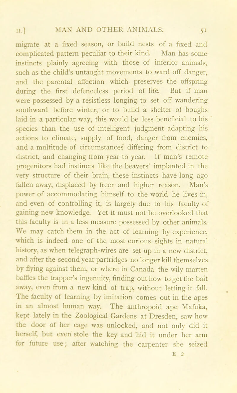migrate at a fixed season, or build nests of a fixed and complicated pattern peculiar to their kind. Man has some instincts plainly agreeing with those of inferior animals, such as the child’s untaught movements to ward off danger, and the parental affection which preserves the offspring during the first defenceless period of life. But if man were possessed by a resistless longing to set off wandering southward before winter, or to build a shelter of boughs laid in a particular way, this would be less beneficial to his species than the use of intelligent judgment adapting his actions to climate, supply of food, danger from enemies, and a multitude of circumstances differing from district to district, and changing from year to year. If man’s remote progenitors had instincts like the beavers’ implanted in the very structure of their brain, these instincts have long ago fallen away, displaced by freer and higher reason. Man’s power of accommodating himself to the world he lives in, and even of controlling it, is largely due to his faculty of gaining new knowledge. Yet it must not be overlooked that this faculty is in a less measure possessed by other animals. We may catch them in the act of learning by experience, which is indeed one of the most curious sights in natural history, as when telegraph-wires are set up in a new district, and after the second year partridges no longer kill themselves by flying against them, or where in Canada the wily marten baffles the trapper’s ingenuity, finding out how to get the bait away, even from a new kind of trap, without letting it fall. The faculty of learning by imitation comes out in the apes in an almost human way. The anthropoid ape Mafuka, kept lately in the Zoological Gardens at Dresden, saw how the door of her cage was unlocked, and not only did it herself, but even stole the key and hid it under her arm for future use; after watching the carpenter she seized e 2