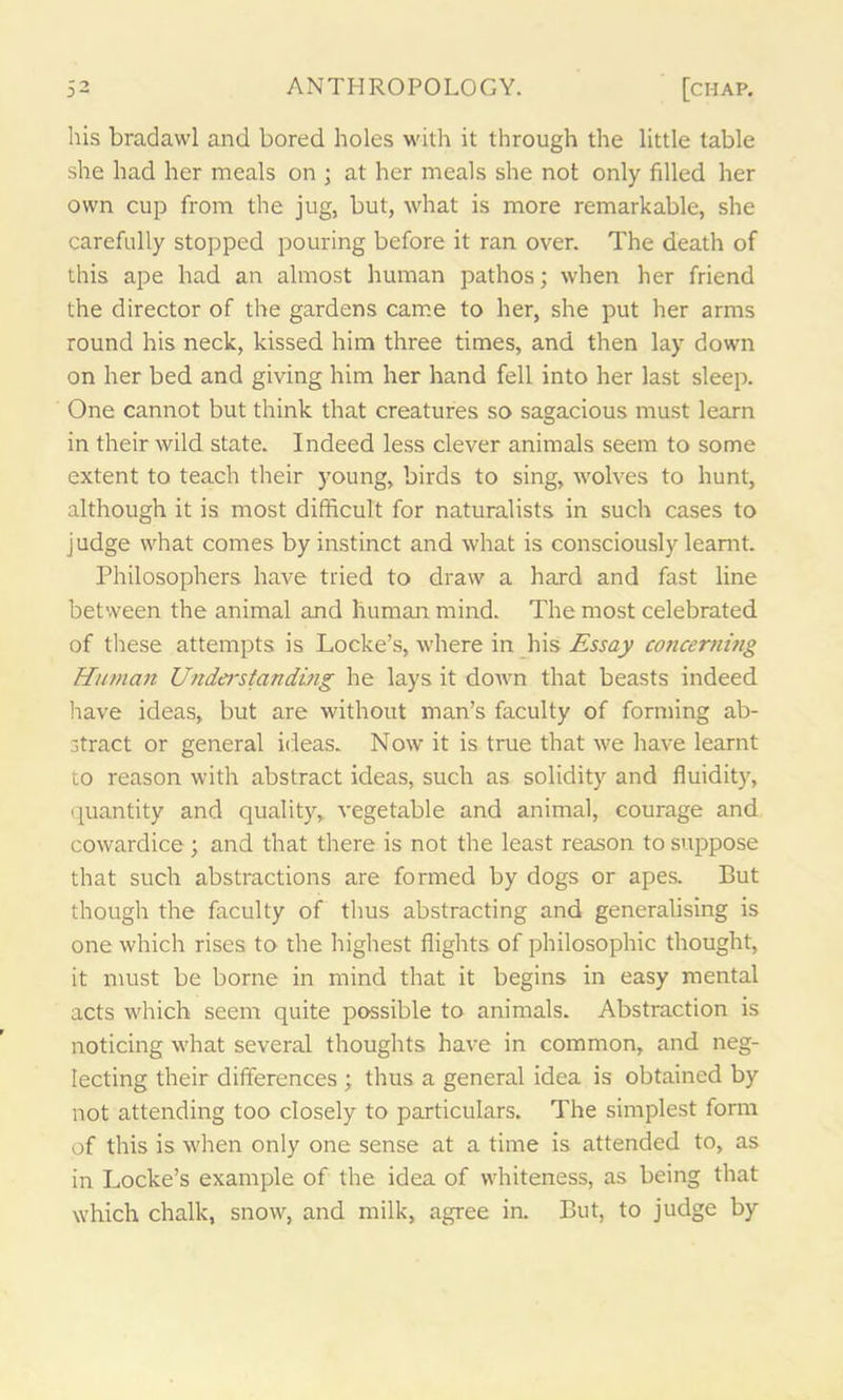 3- his bradawl and bored holes with it through the little table she had her meals on ; at her meals she not only filled her own cup from the jug, but, what is more remarkable, she carefully stopped pouring before it ran over. The death of this ape had an almost human pathos; when her friend the director of the gardens came to her, she put her arms round his neck, kissed him three times, and then lay down on her bed and giving him her hand fell into her last sleep. One cannot but think that creatures so sagacious must learn in their wild state. Indeed less clever animals seem to some extent to teach their young, birds to sing, wolves to hunt, although it is most difficult for naturalists in such cases to judge what comes by instinct and what is consciously learnt. Philosophers have tried to draw a hard and fast line between the animal and human mind. The most celebrated of these attempts is Locke’s, where in his Essay concerning Human Understanding he lays it down that beasts indeed have ideas, but are without man’s faculty of forming ab- stract or general ideas. Now it is true that we have learnt to reason with abstract ideas, such as solidity and fluidity, quantity and quality, vegetable and animal, courage and cowardice ; and that there is not the least reason to suppose that such abstractions are formed by dogs or apes. But though the faculty of thus abstracting and generalising is one which rises to the highest flights of philosophic thought, it must be borne in mind that it begins in easy mental acts which seem quite possible to animals. Abstraction is noticing what several thoughts have in common, and neg- lecting their differences ; thus a general idea is obtained by not attending too closely to particulars. The simplest form of this is when only one sense at a time is attended to, as in Locke’s example of the idea of whiteness, as being that which chalk, snow, and milk, agree in. But, to judge by