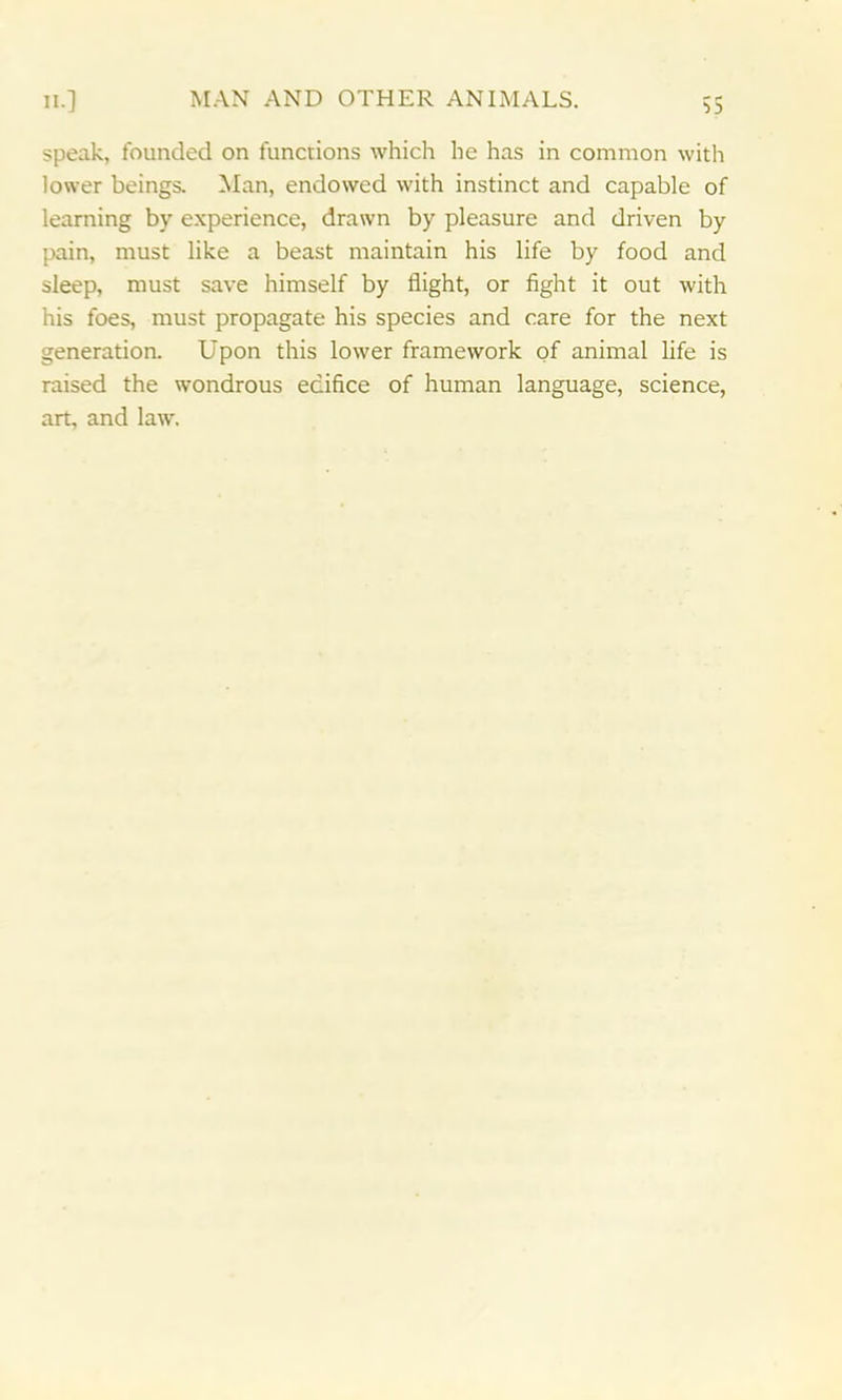 speak, founded on functions which he has in common with lower beings. Man, endowed with instinct and capable of learning by experience, drawn by pleasure and driven by pain, must like a beast maintain his life by food and sleep, must save himself by flight, or fight it out with his foes, must propagate his species and care for the next generation. Upon this lower framework of animal life is raised the wondrous edifice of human language, science, art, and law.