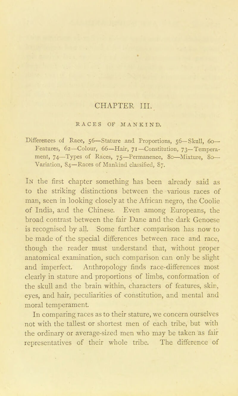 CHAPTER III. RACES OF MANKIND. Differences of Race, 56—Stature and Proportions, 56—Skull, 60— Features, 62—Colour, 66—Hair, 71 —Constitution, 73—Tempera- ment, 74—Types of Races, 75—Permanence, 8c—Mixture, 80— Variation, 84—Races of Mankind classified, 87. In the first chapter something has been already said as to the striking distinctions between the various races of man, seen in looking closely at the African negro, the Coolie of India, and the Chinese. Even among Europeans, the broad contrast between the fair Dane and the dark Genoese is recognised by all. Some further comparison has now to be made of the special differences between race and race, though the reader must understand that, without proper anatomical examination, such comparison can only be slight and imperfect. Anthropology finds race-differences most clearly in stature and proportions of limbs, conformation of the skull and the brain within, characters of features, skin, eyes, and hair, peculiarities of constitution, and mental and moral temperament In comparing races as to their stature, we concern ourselves not with the tallest or shortest men of each tribe, but with the ordinary or average-sized men who may be taken as fair representatives of their whole tribe. The difference of