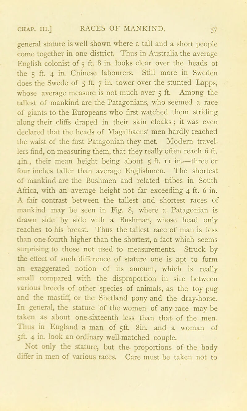 general stature is well shown where a tall and a short people come together in one district. Thus in Australia the average English colonist of 5 ft. 8 in. looks clear over the heads of the 5 ft. 4 in. Chinese labourers. Still more in Sweden does the Swede of 5 ft. 7 in. tower over the stunted Lapps, whose average measure is not much over 5 ft. Among the tallest of mankind are the Patagonians, who seemed a race of giants to the Europeans who first watched them striding along their cliffs draped in their skin cloaks; it was even declared that the heads of Magalhaens’ men hardly reached the waist of the first Patagonian they met. Modern travel- lers find, on measuring them, that they really often reach 6 ft. 4m., their mean height being about 5 ft. n in.—three or four inches taller than average Englishmen. The shortest of mankind are the Bushmen and related tribes in South Africa, with an average height not far exceeding 4 ft. 6 in. A fair contrast between the tallest and shortest races of mankind may be seen in Fig. 8, where a Patagonian is drawn side by 6ide with a Bushman, whose head only reaches to his breast. Thus the tallest race of man is less than one-fourth higher than the shortest, a fact which seems surprising to those not used to measurements. Struck by the effect of such difference of stature one is apt to form an exaggerated notion of its amount, which is really small compared with the disproportion in sice between various breeds of other species of animals, as the toy pug and the mastiff, or the Shetland pony and the dray-horse. In general, the stature of the women of any race may be taken as about one-sixteenth less than that of the men. Thus in England a man of 5ft. 8in. and a woman of 5ft. 4 in. look an ordinary well-matched couple. Not only the stature, but the- proportions of the body differ in men of various races. Care must be taken not to