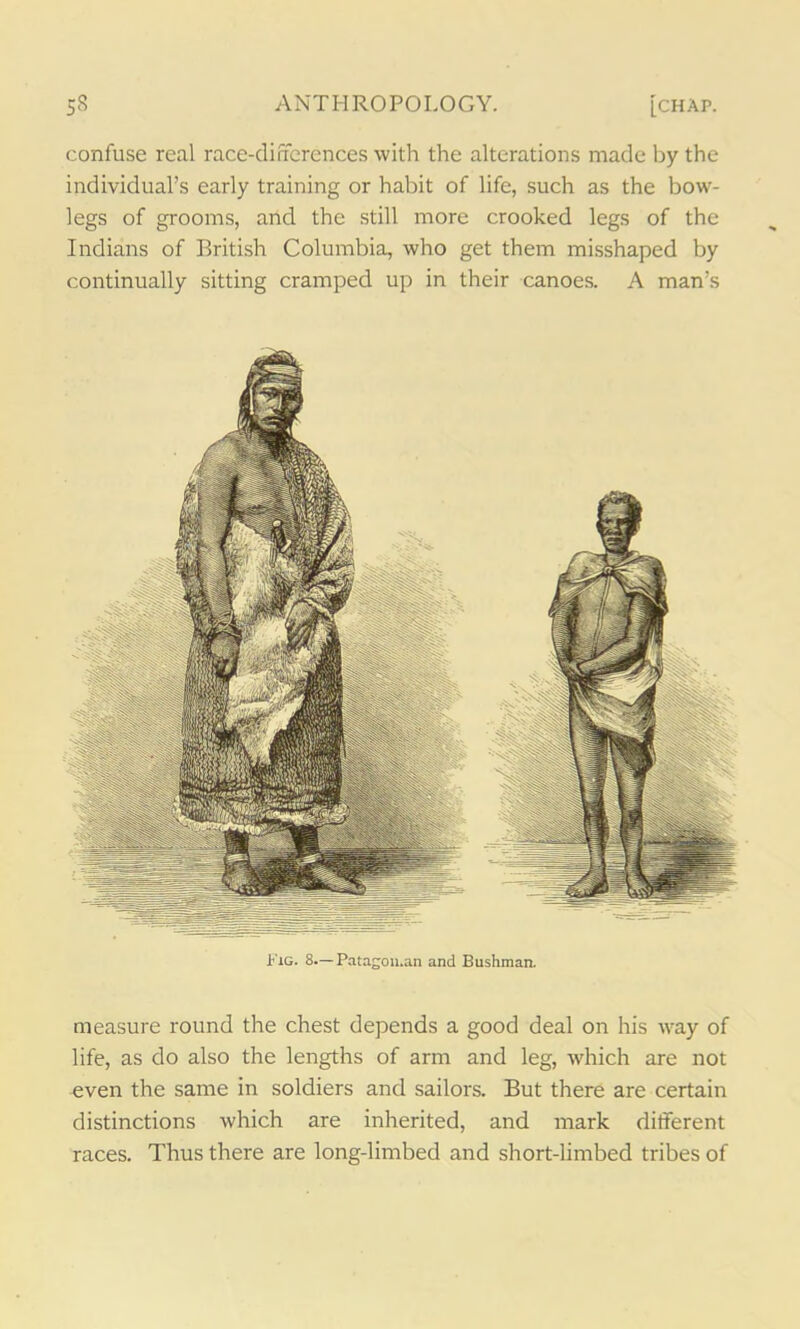 confuse real race-differences with the alterations made by the individual’s early training or habit of life, such as the bow- legs of grooms, and the still more crooked legs of the Indians of British Columbia, who get them misshaped by continually sitting cramped up in their canoes. A man’s Fig. 8—Pata~on.an and Bushman. measure round the chest depends a good deal on his way of life, as do also the lengths of arm and leg, which are not even the same in soldiers and sailors. But there are certain distinctions which are inherited, and mark different races. Thus there are long-limbed and short-limbed tribes of