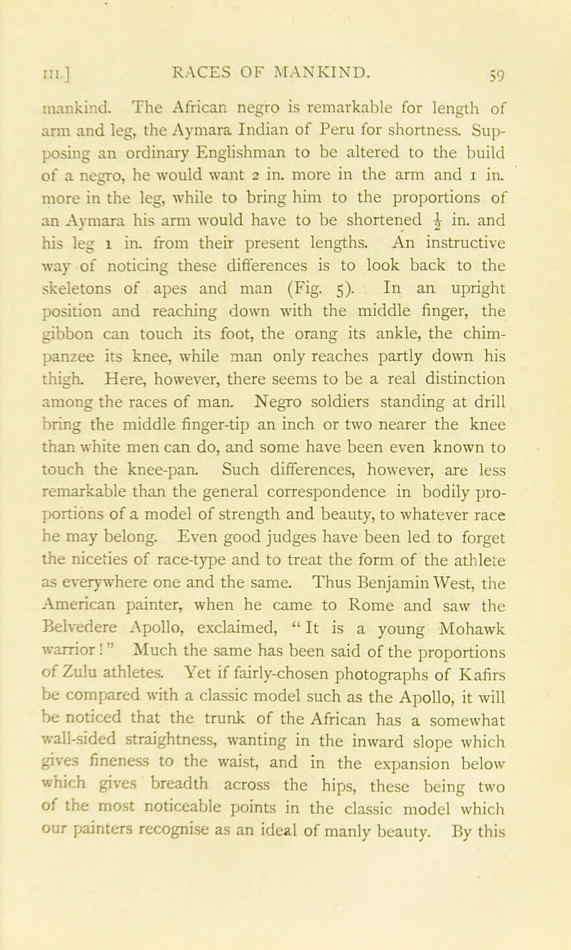 mankind. The African negro is remarkable for length of arm and leg, the Aymara Indian of Peru for shortness. Sup- posing an ordinary Englishman to be altered to the build of a negro, he would want 2 in. more in the arm and 1 in. more in the leg, while to bring him to the proportions of an Aymara his arm would have to be shortened J in. and his leg 1 in. from their present lengths. An instructive way of noticing these differences is to look back to the skeletons of apes and man (Fig. 5). In an upright position and reaching down with the middle finger, the gibbon can touch its foot, the orang its ankle, the chim- panzee its knee, while man only reaches partly down his thigh. Here, however, there seems to be a real distinction among the races of man. Negro soldiers standing at drill bring the middle finger-tip an inch or two nearer the knee than white men can do, and some have been even known to touch the knee-pan. Such differences, however, are less remarkable than the general correspondence in bodily pro- portions of a model of strength and beauty, to whatever race he may belong. Even good judges have been led to forget the niceties of race-type and to treat the form of the athlete as everywhere one and the same. Thus Benjamin West, the American painter, when he came to Rome and saw the Belvedere Apollo, exclaimed, “ It is a young Mohawk warrior ! Much the same has been said of the proportions of Zulu athletes. Yet if fairly-chosen photographs of Kafirs be compared with a classic model such as the Apollo, it will be noticed that the trunk of the African has a somewhat wall-sided straightness, wanting in the inward slope which gives fineness to the waist, and in the expansion below which gives breadth across the hips, these being two of the most noticeable points in the classic model which our painters recognise as an ideal of manly beauty. By this