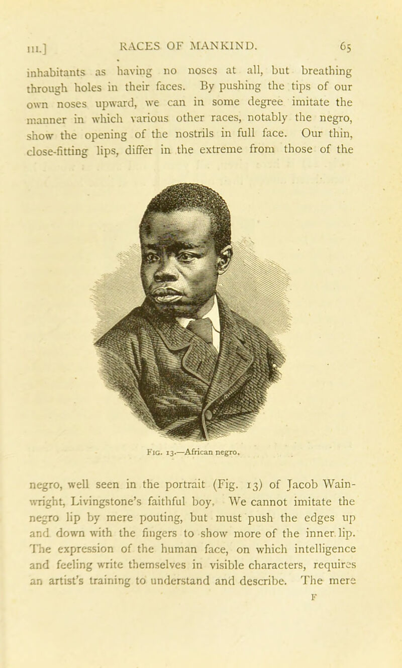 inhabitants as having no noses at all, but breathing through holes in their faces. By pushing the tips of our own noses upward, we can in some degree imitate the manner in which various other races, notably the negro, show the opening of the nostrils in full face. Our thin, close-fitting lips, differ in the extreme from those of the Fig. 13.—African negro. negro, well seen in the portrait (Fig. 13) of Jacob Wain- wright, Livingstone’s faithful boy. We cannot imitate the negro lip by mere pouting, but must push the edges up and down with the fingers to show more of the inner, lip. The expression of the human face, on which intelligence and feeling write themselves in visible characters, requires an artist’s training to understand and describe. The mere F