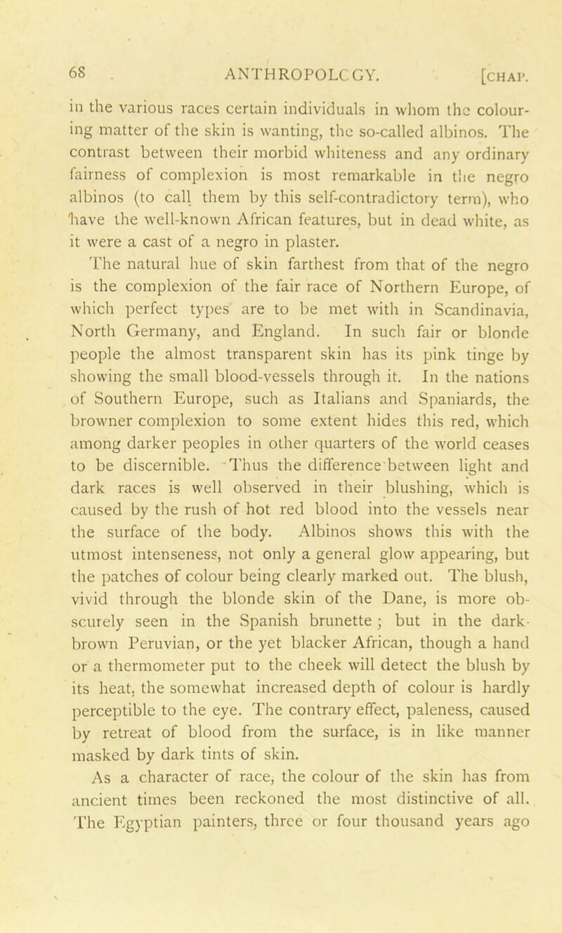 in the various races certain individuals in whom the colour- ing matter of the skin is wanting, the so-called albinos. The contrast between their morbid whiteness and any ordinary fairness of complexion is most remarkable in the negro albinos (to call them by this self-contradictory term), who 'have the well-known African features, but in dead white, as it were a cast of a negro in plaster. The natural hue of skin farthest from that of the negro is the complexion of the fair race of Northern Europe, of which perfect types are to be met with in Scandinavia, North Germany, and England. In such fair or blonde people the almost transparent skin has its pink tinge by showing the small blood-vessels through it. In the nations of Southern Europe, such as Italians and Spaniards, the browner complexion to some extent hides this red, which among darker peoples in other quarters of the world ceases to be discernible. Thus the difference between light and dark races is well observed in their blushing, which is caused by the rush of hot red blood into the vessels near the surface of the body. Albinos shows this with the utmost intenseness, not only a general glow appearing, but the patches of colour being clearly marked out. The blush, vivid through the blonde skin of the Dane, is more ob- scurely seen in the Spanish brunette ; but in the dark- brown Peruvian, or the yet blacker African, though a hand or a thermometer put to the cheek will detect the blush by its heat, the somewhat increased depth of colour is hardly perceptible to the eye. The contrary effect, paleness, caused by retreat of blood from the surface, is in like manner masked by dark tints of skin. As a character of race, the colour of the skin has from ancient times been reckoned the most distinctive of all. The Egyptian painters, three or four thousand years ago