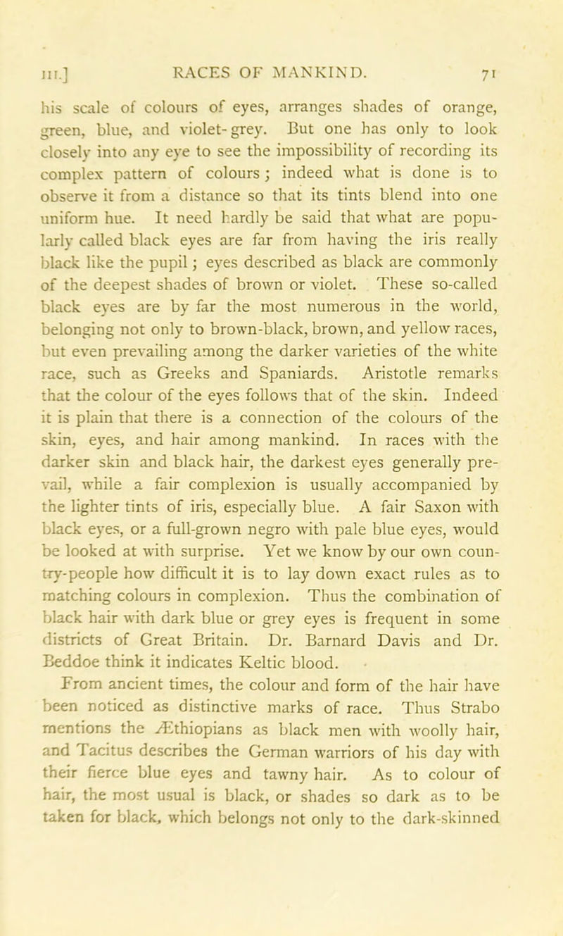 his scale of colours of eyes, arranges shades of orange, green, blue, and violet-grey. But one has only to look closely into any eye to see the impossibility of recording its complex pattern of colours; indeed what is done is to observe it from a distance so that its tints blend into one uniform hue. It need hardly be said that what are popu- larly called black eyes are far from having the iris really black like the pupil; eyes described as black are commonly of the deepest shades of brown or violet. These so-called black eyes are by far the most numerous in the world, belonging not only to brown-black, brown, and yellow races, but even prevailing among the darker varieties of the white race, such as Greeks and Spaniards. Aristotle remarks that the colour of the eyes follows that of the skin. Indeed it is plain that there is a connection of the colours of the skin, eyes, and hair among mankind. In races with the darker skin and black hair, the darkest eyes generally pre- vail, while a fair complexion is usually accompanied by the lighter tints of iris, especially blue. A fair Saxon with black eyes, or a full-grown negro with pale blue eyes, would be looked at with surprise. Yet we know by our own coun- try-people how difficult it is to lay down exact rules as to matching colours in complexion. Thus the combination of black hair with dark blue or grey eyes is frequent in some districts of Great Britain. Dr. Barnard Davis and Dr. Beddoe think it indicates Keltic blood. From ancient times, the colour and form of the hair have been noticed as distinctive marks of race. Thus Strabo mentions the Ethiopians as black men with woolly hair, and Tacitus describes the German warriors of his day with their fierce blue eyes and tawny hair. As to colour of hair, the most usual is black, or shades so dark as to be taken for black, which belongs not only to the dark-skinned