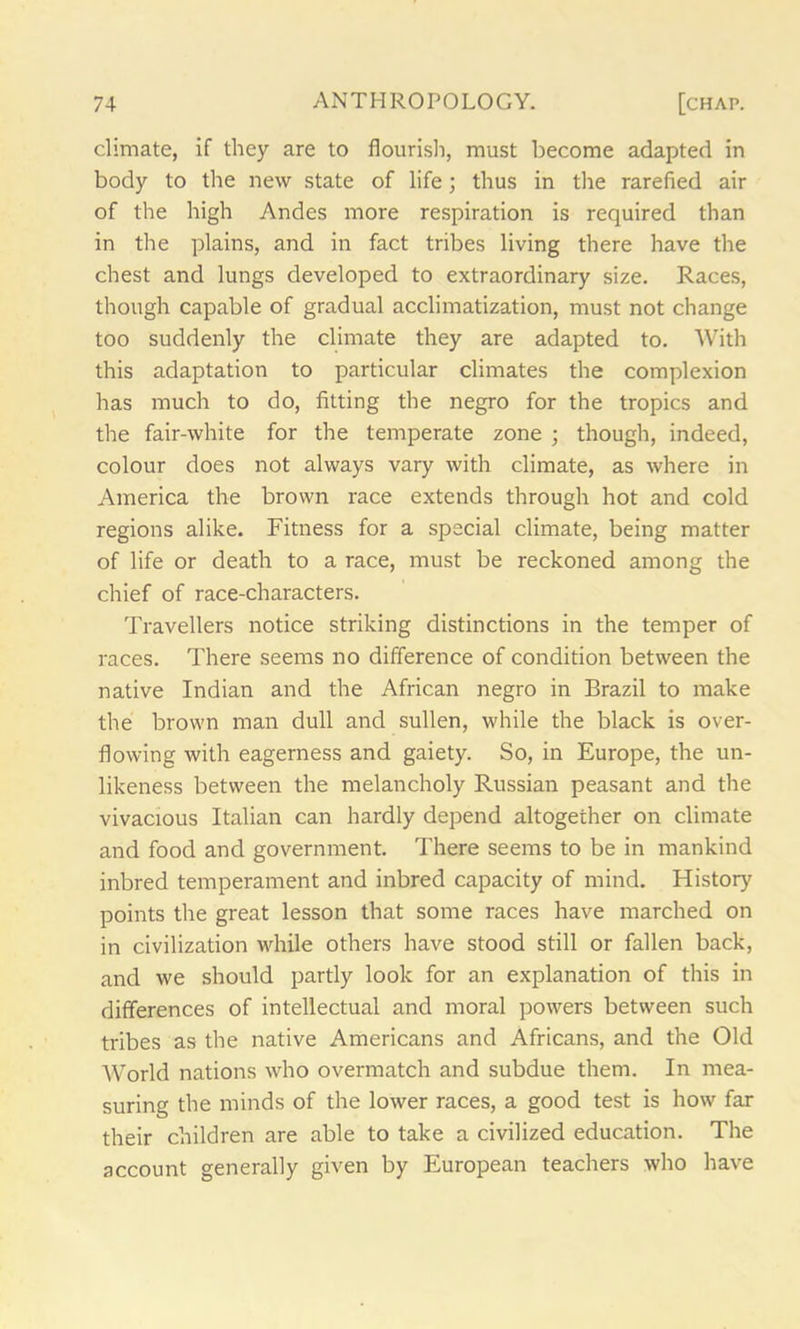 climate, if they are to flourish, must become adapted in body to the new state of life; thus in the rarefied air of the high Andes more respiration is required than in the plains, and in fact tribes living there have the chest and lungs developed to extraordinary size. Races, though capable of gradual acclimatization, must not change too suddenly the climate they are adapted to. With this adaptation to particular climates the complexion has much to do, fitting the negro for the tropics and the fair-white for the temperate zone ; though, indeed, colour does not always vary with climate, as where in America the brown race extends through hot and cold regions alike. Fitness for a special climate, being matter of life or death to a race, must be reckoned among the chief of race-characters. Travellers notice striking distinctions in the temper of races. There seems no difference of condition between the native Indian and the African negro in Brazil to make the brown man dull and sullen, while the black is over- flowing with eagerness and gaiety. So, in Europe, the un- likeness between the melancholy Russian peasant and the vivacious Italian can hardly depend altogether on climate and food and government. There seems to be in mankind inbred temperament and inbred capacity of mind. History points the great lesson that some races have marched on in civilization while others have stood still or fallen back, and we should partly look for an explanation of this in differences of intellectual and moral powers between such tribes as the native Americans and Africans, and the Old AVorld nations who overmatch and subdue them. In mea- suring the minds of the lower races, a good test is how far their children are able to take a civilized education. The account generally given by European teachers who have