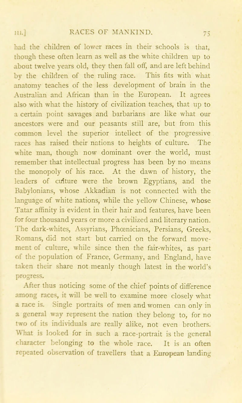 had the children of lower races in their schools is that, though these often learn as well as the white children up to about twelve years old, they then fall off, and are left behind by the children of the ruling race. This fits with what anatomy teaches of the less development of brain in the Australian and African than in the European. It agrees also with what the history of civilization teaches, that up to a certain point savages and barbarians are like what our ancestors were and our peasants still are, but from this common level the superior intellect of the progressive races has raised their nations to heights of culture. The white man, though now dominant over the world, must remember that intellectual progress has been by no means the monopoly of his race. At the dawn of history, the leaders of culture were the brown Egyptians, and the Babylonians, whose Akkadian is not connected with the language of white nations, while the yellow Chinese, whose Tatar affinity is evident in their hair and features, have been for four thousand years or more a civilized and literary nation. The dark-whites, Assyrians, Phoenicians, Persians, Greeks, Romans, did not start but carried on the forward move- ment of culture, while since then the fair-whites, as part of the population of France, Germany, and England, have taken their share not meanly though latest in the world’s progress. After thus noticing some of the chief points of difference among races, it will be well to examine more closely what a race is. Single portraits of men and women can only in a general way represent the nation they belong to, for no two of its individuals are really alike, not even brothers. W hat is looked for in such a race-portrait is the general character belonging to the whole race. It is an often repeated observation of travellers that a European landing