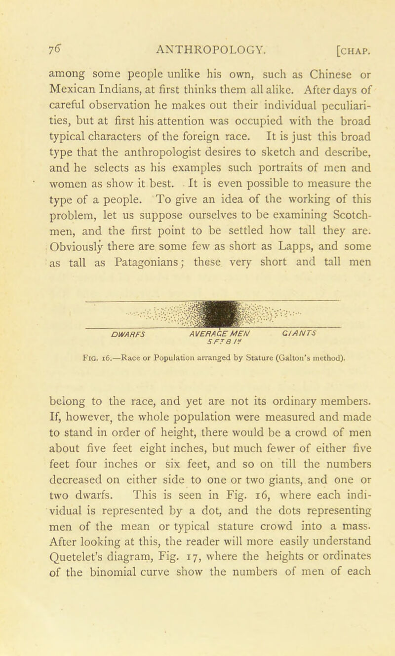 among some people unlike his own, such as Chinese or Mexican Indians, at first thinks them all alike. After days of careful observation he makes out their individual peculiari- ties, but at first his attention was occupied with the broad typical characters of the foreign race. It is just this broad type that the anthropologist desires to sketch and describe, and he selects as his examples such portraits of men and women as show it best. It is even possible to measure the type of a people. To give an idea of the working of this problem, let us suppose ourselves to be examining Scotch- men, and the first point to be settled how tall they are. Obviously there are some few as short as Lapps, and some as tall as Patagonians; these very short and tall men S' tsmWwr DWARFS AVERAGE MEN GIANTS S FT 8 IV Fig. 16.—Race or Population arranged by Stature (Gabon’s method). belong to the race, and yet are not its ordinary members. If, however, the whole population were measured and made to stand in order of height, there would be a crowd of men about five feet eight inches, but much fewer of either five feet four inches or six feet, and so on till the numbers decreased on either side to one or two giants, and one or two dwarfs. This is seen in Fig. 16, where each indi- vidual is represented by a dot, and the dots representing men of the mean or typical stature crowd into a mass. After looking at this, the reader will more easily understand Quetelet’s diagram, Fig. 17, where the heights or ordinates of the binomial curve show the numbers of men of each