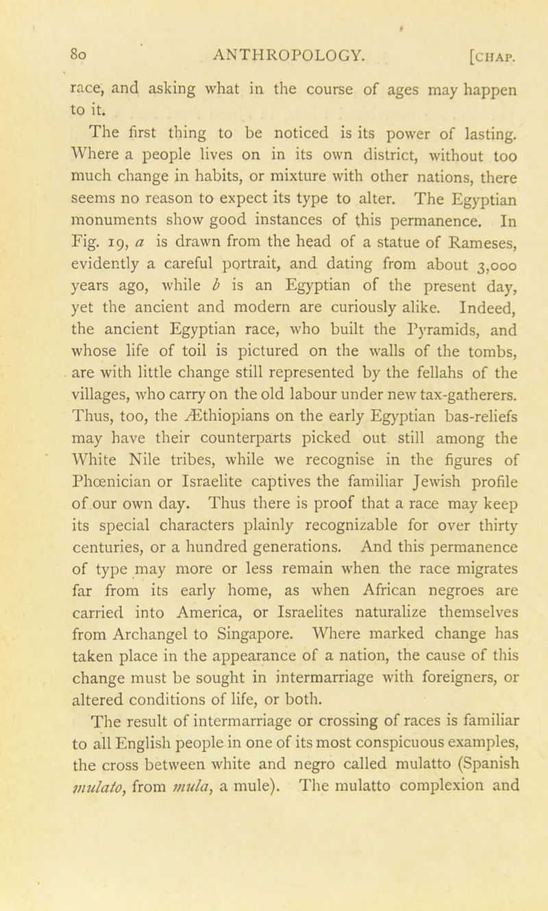 race, and asking what in the course of ages may happen to it. The first thing to be noticed is its power of lasting. Where a people lives on in its own district, without too much change in habits, or mixture with other nations, there seems no reason to expect its type to alter. The Egyptian monuments show good instances of this permanence. In Fig. 19, a is drawn from the head of a statue of Rameses, evidently a careful portrait, and dating from about 3,000 years ago, while b is an Egyptian of the present day, yet the ancient and modern are curiously alike. Indeed, the ancient Egyptian race, who built the Pyramids, and whose life of toil is pictured on the walls of the tombs, are with little change still represented by the fellahs of the villages, who carry on the old labour under new tax-gatherers. Thus, too, the ^Ethiopians on the early Egyptian bas-reliefs may have their counterparts picked out still among the White Nile tribes, while we recognise in the figures of Phoenician or Israelite captives the familiar Jewish profile of our own day. Thus there is proof that a race may keep its special characters plainly recognizable for over thirty centuries, or a hundred generations. And this permanence of type may more or less remain when the race migrates far from its early home, as when African negroes are carried into America, or Israelites naturalize themselves from Archangel to Singapore. Where marked change has taken place in the appearance of a nation, the cause of this change must be sought in intermarriage with foreigners, or altered conditions of life, or both. The result of intermarriage or crossing of races is familiar to all English people in one of its most conspicuous examples, the cross between white and negro called mulatto (Spanish mulato, from mulct, a mule). The mulatto complexion and