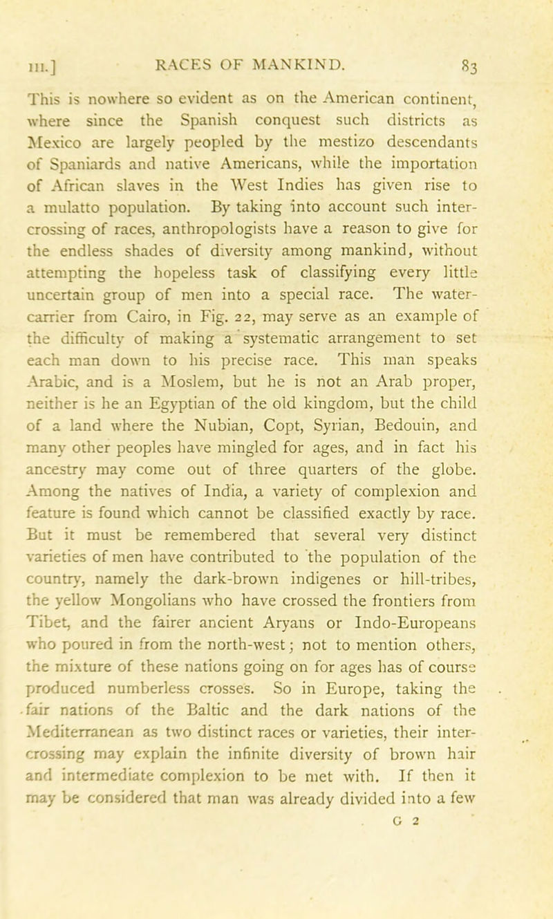 This is nowhere so evident as on the American continent, where since the Spanish conquest such districts as Mexico are largely peopled by the mestizo descendants of Spaniards and native Americans, while the importation of African slaves in the West Indies has given rise to a mulatto population. By taking into account such inter- crossing of races, anthropologists have a reason to give for the endless shades of diversity among mankind, without attempting the hopeless task of classifying every little uncertain group of men into a special race. The water- carrier from Cairo, in Fig. 22, may serve as an example of the difficulty of making a systematic arrangement to set each man down to his precise race. This man speaks Arabic, and is a Moslem, but he is not an Arab proper, neither is he an Egyptian of the old kingdom, but the child of a land where the Nubian, Copt, Syrian, Bedouin, and many other peoples have mingled for ages, and in fact his ancestry may come out of three quarters of the globe. Among the natives of India, a variety of complexion and feature is found which cannot be classified exactly by race. But it must be remembered that several very distinct varieties of men have contributed to the population of the country, namely the dark-brown indigenes or hill-tribes, the yellow Mongolians who have crossed the frontiers from Tibet, and the fairer ancient Aryans or Indo-Europeans who poured in from the north-west; not to mention others, the mixture of these nations going on for ages has of course produced numberless crosses. So in Europe, taking the fair nations of the Baltic and the dark nations of the Mediterranean as two distinct races or varieties, their inter- crossing may explain the infinite diversity of brown hair and intermediate complexion to be met with. If then it may be considered that man was already divided into a few