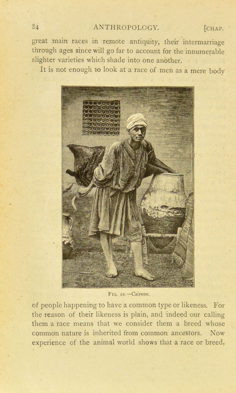 great main races in remote antiquity, their intermarriage through ages since will go far to account for the innumerable slighter varieties which shade into one another. It is not enough to look at a race of men as a mere body Fig. 22.—Cairene. of people happening to have a common type or likeness. For the reason of their likeness is plain, and indeed our calling them a race means that we consider them a breed whose common nature is inherited from common ancestors. Now experience of the animal world shows that a race or breed,