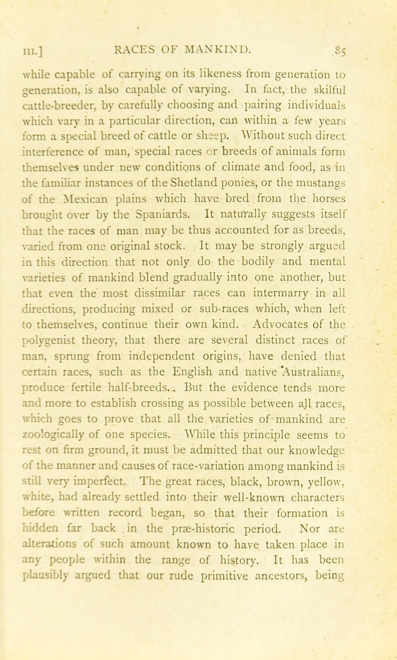 while capable of carrying on its likeness from generation to generation, is also capable of varying. In fact, the skilful cattle-breeder, by carefully choosing and pairing individuals which vary in a particular direction, can within a few years form a special breed of cattle or sheep. Without such direct interference of man, special races or breeds of animals form themselves under new conditions of climate and food, as in the familiar instances of the Shetland ponies, or the mustangs of the Mexican plains which have bred from the horses brought over by the Spaniards. It naturally suggests itself that the races of man may be thus accounted for as breeds, varied from one original stock. It may be strongly argued in this direction that not only do the bodily and mental varieties of mankind blend gradually into one another, but that even the most dissimilar races can intermarry in all directions, producing mixed or sub-races which, when left to themselves, continue their own kind. Advocates of the polygenist theory, that there are several distinct races of man, sprung from independent origins, have denied that certain races, such as the English and native Australians, produce fertile half-breeds.. But the evidence tends more and more to establish crossing as possible between all races, which goes to prove that all the varieties of mankind are zoologically of one species. While this principle seems to rest on firm ground, it must be admitted that our knowledge of the manner and causes of race-variation among mankind is still very imperfect. The great races, black, brown, yellow, white, had already settled into their well-known characters before written record began, so that their formation is hidden far back in the prse-historic period. Nor are alterations of such amount known to have taken place in any people within the range of history. It has been plausibly argued that our rude primitive ancestors, being