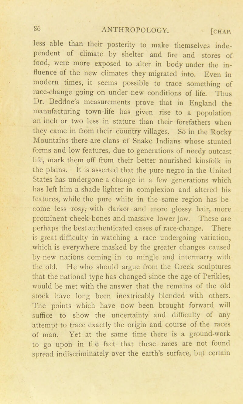 less able than their posterity to make themselves inde- pendent of climate by shelter and fire and stores of iood, were more exposed to alter in body under the in- fluence of the new climates they migrated into. Even in modern times, it seems possible to trace something of race-change going on under new conditions of life. Thus Dr. Beddoe’s measurements prove that in England the manufacturing town-life has given rise to a population an inch or two less in stature than their forefathers when they came in from their country villages. So in the Rocky Mountains there are clans of Snake Indians whose stunted forms and low features, due to generations of needy outcast life, mark them off from their better nourished kinsfolk in the plains. It is asserted that the pure negro in the United States has undergone a change in a few generations which has left him a shade lighter in complexion and altered his features, while the pure white in the same region has be- come less rosy, with darker and more glossy hair, more, prominent cheek-bones and massive lower jaw. These are perhaps the best authenticated cases of race-change. There is great difficulty in watching a race undergoing variation, which is everywhere masked by the greater changes caused by new nations coming in to mingle and intermarry with the old. He who should argue from the Greek sculptures that the national type has changed since the age of Perikles, would be met with the answer that the remains of the old stock have long been inextricably blended with others. The points which have now been brought forward will suffice to show the uncertainty and difficulty of any attempt to trace exactly the origin and course of the races of man. Yet at the same time there is a ground-work to go upon in tl e fact that these races are not found spread indiscriminately over the earth’s surface, but certain