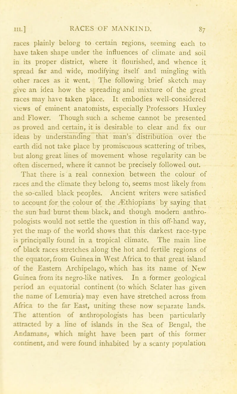 races plainly belong to certain regions, seeming each to have taken shape under the influences of climate and soil in its proper district, where it flourished, and whence it spread far and wide, modifying itself and mingling with other races as it went. The following brief sketch may give an idea how the spreading and mixture of the great races may have taken place. It embodies well-considered views of eminent anatomists, especially Professors Huxley and Flower. Though such a scheme cannot be presented as proved and certain, it is desirable to clear and fix our ideas by understanding that man’s distribution over the earth did not take place by promiscuous scattering of tribes, but along great lines of movement whose regularity can be often discerned, where it cannot be precisely followed out. That there is a real connexion between the colour of races and the climate they belong to, seems most likely from the so-called black peoples. Ancient writers were satisfied to account for the colour of the Hithiopians by saying that the sun had burnt them black, and though modern anthro- pologists would not settle the question in this off-hand way, yet the map of the world shows that this darkest race-type is principally found in a tropical climate. The main line of black races stretches along the hot and fertile regions of the equator, from Guinea in West Africa to that great island of the Eastern Archipelago, which has its name of New Guinea from its negro-like natives. In a former geological period an equatorial continent (to which Sclater has given the name of Lemuria) may even have stretched across from Africa to the far East, uniting these now separate lands. The attention of anthropologists has been particularly attracted by a line of islands in the Sea of Bengal, the Andamans, which might have been part of this former continent, and were found inhabited by a scanty population