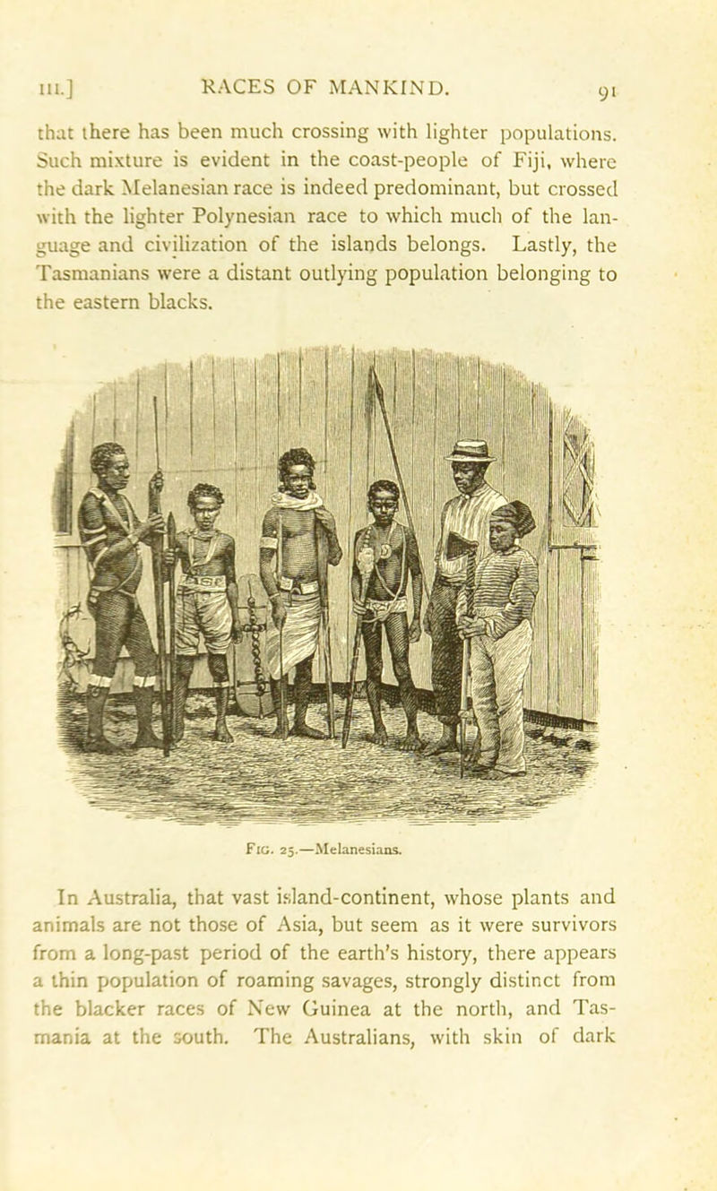 that there has been much crossing with lighter populations. Such mixture is evident in the coast-people of Fiji, where the dark Melanesian race is indeed predominant, but crossed with the lighter Polynesian race to which much of the lan- guage and civilization of the islands belongs. Lastly, the Tasmanians were a distant outlying population belonging to the eastern blacks. In Australia, that vast island-continent, whose plants and animals are not those of Asia, but seem as it were survivors from a long-past period of the earth’s history, there appears a thin population of roaming savages, strongly distinct from the blacker races of New Guinea at the north, and Tas- mania at the south. The Australians, with skin of dark