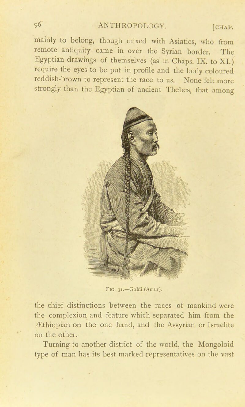 mainly to belong, though mixed with Asiatics, who from remote antiquity came in over the Syrian border. The Egyptian drawings of themselves (as in Chaps. IX. to XI.) require the eyes to be put in profile and the body coloured reddish-brown to represent the race to us. None felt more strongly than the Egyptian of ancient Thebes, that among the chief distinctions between the races of mankind were the complexion and feature which separated him from the ./Ethiopian on the one hand, and the Assyrian or Israelite on the other. Turning to another district of the world, the Mongoloid type of man has its best marked representatives on the vast Fig. 31.—Goldi (Amur).