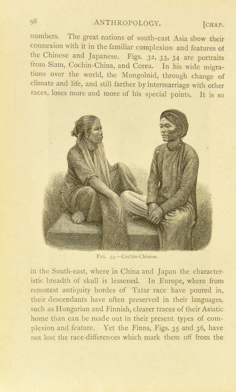 numbeis. The great nations of south-east Asia show their connexion with it in the familiar complexion and features ol the Chinese and Japanese. Figs. 32, 33, 34 are portraits from Siam, Cochin-China, and Corea. In his wide migra- tions over the world, the Mongoloid, through change of climate and life, and still farther by intermarriage with other races, loses more and more of his special points. It is so Fig. 33.—Cochin-Chinese. in the South-east, where in China and Japan the character- istic breadth of skull is lessened. In Europe, where from remotest antiquity hordes of Tatar race have poured in, their descendants have often preserved in their languages, such as Hungarian and Finnish, clearer traces of their Asiatic home than can be made out in their present types of com- plexion and feature. Yet the Finns, Figs. 35 and 36, have not lost the race-differences which mark them oft' from the