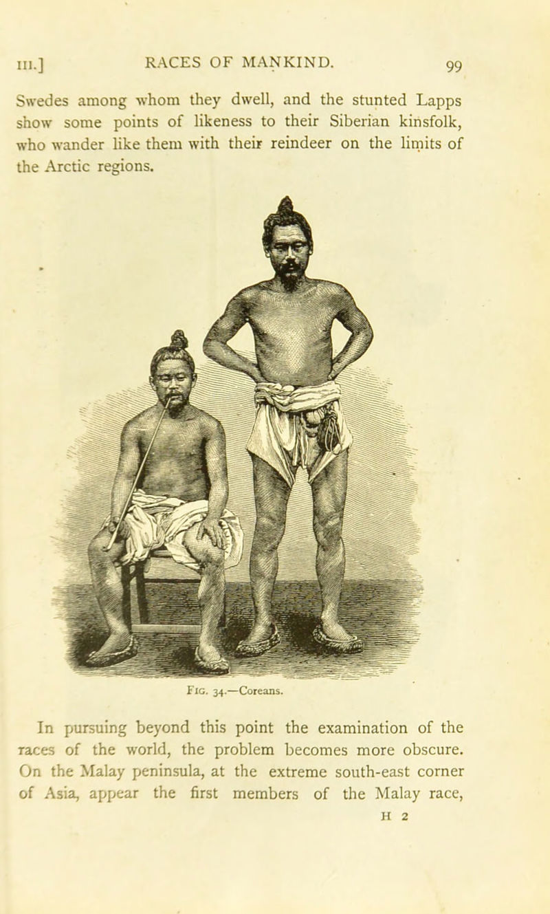 Swedes among whom they dwell, and the stunted Lapps show some points of likeness to their Siberian kinsfolk, who wander like them with their reindeer on the limits of the Arctic regions. In pursuing beyond this point the examination of the races of the world, the problem becomes more obscure. On the Malay peninsula, at the extreme south-east corner of Asia, appear the first members of the Malay race, H 2