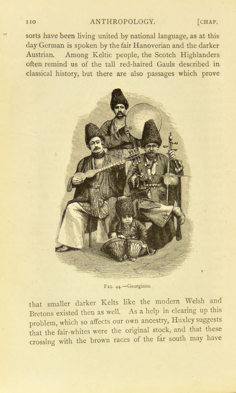 sorts have been living united by national language, as at this day German is spoken by the fair Hanoverian and the darker Austrian. Among Keltic people, the Scotch Highlanders often remind us of the tall red-haired Gauls described in classical history, but there are also passages which prove Fig. 44.—Georgians. that smaller darker Kelts like the modern Welsh and Bretons existed then as well. As a help in clearing up this problem, which so affects our own ancestry, Huxley suggests that the fair-whites were the original stock, and that these crossing with the brown races of the far south may have